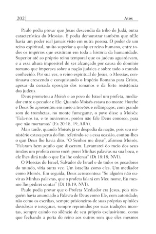 202 Atos
Paulo podia provar que Jesus descendia da tribo de Judá, outra
característica do Messias. E podia demonstrar também que nEle
havia um poder real jamais visto em outra pessoa. O poder de um
reino espiritual, muito superior a qualquer reino humano, entre to-
dos os impérios que existiram em toda a história da humanidade.
Superior até ao próprio reino temporal que os judeus aguardavam,
e a essa altura impossível de ser alcançado por causa do domínio
romano que imperava sobre a nação judaica e sobre todo o mundo
conhecido. Por sua vez, o reino espiritual de Jesus, o Messias, con-
tinuava crescendo e conquistando o Império Romano para Cristo,
apesar da cerrada oposição dos romanos e da forte resistência
dos judeus.
Deus prometeu a Moisés e ao povo de Israel um profeta, media-
dor entre o pecador e Ele. Quando Moisés estava no monte Horebe
e Deus Se apresentou em meio a trovões e relâmpagos, com grande
som de trombetas, no monte fumegante, o povo disse a Moisés:
“Fala-nos tu, e te ouviremos; porém não fale Deus conosco, para
que não morramos” (Ex 20:18, 19, ARA).
Mais tarde, quando Moisés já se despedia da nação, pois seu mi-
nistério estava perto do fim, referindo-se a essa ocasião, contou-lhes
o que Deus lhe havia dito. “O Senhor me disse”, afirmou Moisés.
“Falaram bem aquilo que disseram. Levantarei do meio dos seus
irmãos um profeta como você; porei Minhas palavras na sua boca, e
ele lhes dirá tudo o que Eu lhe ordenar” (Dt 18:18, NVI).
O Messias de Israel, Salvador de Israel e de todos os pecadores
do mundo, viria outra vez. Um israelita como eles. Um mediador
como Moisés. Em seguida, Deus acrescentou: “Se alguém não ou-
vir as Minhas palavras, que o profeta falará em Meu nome, Eu mes-
mo lhe pedirei contas” (Dt 18:19, NVI).
Paulo podia provar que o Profeta Mediador era Jesus, pois nin-
guém havia anunciado a Palavra de Deus como Ele, com autoridade;
não como os escribas, sempre prisioneiros de suas próprias opiniões
duvidosas e inseguras, sempre reprimidos por suas tradições incer-
tas, sempre caindo no silêncio de seu próprio exclusivismo, como
que fechando a porta do reino aos outros sem que eles mesmos
Prog.Visual
Redator
Cliente
Dep. Arte
21336-Atos
Fernando
C.Qualidade
 