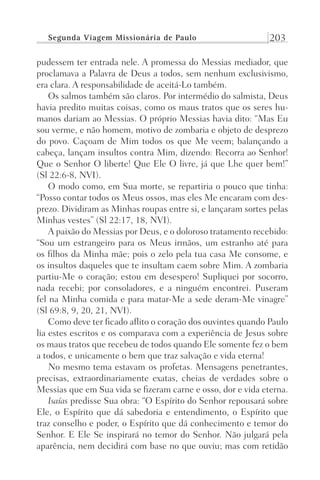 Segunda Viagem Missionária de Paulo 203
pudessem ter entrada nele. A promessa do Messias mediador, que
proclamava a Palavra de Deus a todos, sem nenhum exclusivismo,
era clara. A responsabilidade de aceitá-Lo também.
Os salmos também são claros. Por intermédio do salmista, Deus
havia predito muitas coisas, como os maus tratos que os seres hu-
manos dariam ao Messias. O próprio Messias havia dito: “Mas Eu
sou verme, e não homem, motivo de zombaria e objeto de desprezo
do povo. Caçoam de Mim todos os que Me veem; balançando a
cabeça, lançam insultos contra Mim, dizendo: Recorra ao Senhor!
Que o Senhor O liberte! Que Ele O livre, já que Lhe quer bem!”
(Sl 22:6-8, NVI).
O modo como, em Sua morte, se repartiria o pouco que tinha:
“Posso contar todos os Meus ossos, mas eles Me encaram com des-
prezo. Dividiram as Minhas roupas entre si, e lançaram sortes pelas
Minhas vestes” (Sl 22:17, 18, NVI).
A paixão do Messias por Deus, e o doloroso tratamento recebido:
“Sou um estrangeiro para os Meus irmãos, um estranho até para
os filhos da Minha mãe; pois o zelo pela tua casa Me consome, e
os insultos daqueles que te insultam caem sobre Mim. A zombaria
partiu-Me o coração; estou em desespero! Supliquei por socorro,
nada recebi; por consoladores, e a ninguém encontrei. Puseram
fel na Minha comida e para matar-Me a sede deram-Me vinagre”
(Sl 69:8, 9, 20, 21, NVI).
Como deve ter ficado aflito o coração dos ouvintes quando Paulo
lia estes escritos e os comparava com a experiência de Jesus sobre
os maus tratos que recebeu de todos quando Ele somente fez o bem
a todos, e unicamente o bem que traz salvação e vida eterna!
No mesmo tema estavam os profetas. Mensagens penetrantes,
precisas, extraordinariamente exatas, cheias de verdades sobre o
Messias que em Sua vida se fizeram carne e osso, dor e vida eterna.
Isaías predisse Sua obra: “O Espírito do Senhor repousará sobre
Ele, o Espírito que dá sabedoria e entendimento, o Espírito que
traz conselho e poder, o Espírito que dá conhecimento e temor do
Senhor. E Ele Se inspirará no temor do Senhor. Não julgará pela
aparência, nem decidirá com base no que ouviu; mas com retidão
Prog.Visual
Redator
Cliente
Dep. Arte
21336-Atos
Fernando
C.Qualidade
 