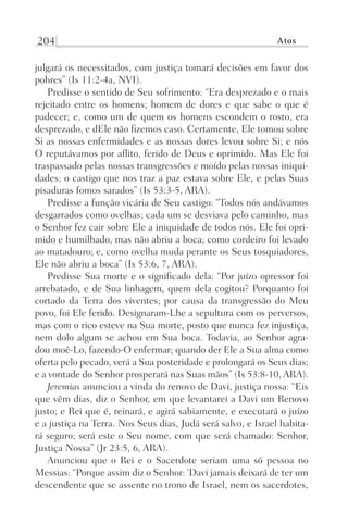 204 Atos
julgará os necessitados, com justiça tomará decisões em favor dos
pobres” (Is 11:2-4a, NVI).
Predisse o sentido de Seu sofrimento: “Era desprezado e o mais
rejeitado entre os homens; homem de dores e que sabe o que é
padecer; e, como um de quem os homens escondem o rosto, era
desprezado, e dEle não fizemos caso. Certamente, Ele tomou sobre
Si as nossas enfermidades e as nossas dores levou sobre Si; e nós
O reputávamos por aflito, ferido de Deus e oprimido. Mas Ele foi
traspassado pelas nossas transgressões e moído pelas nossas iniqui-
dades; o castigo que nos traz a paz estava sobre Ele, e pelas Suas
pisaduras fomos sarados” (Is 53:3-5, ARA).
Predisse a função vicária de Seu castigo: “Todos nós andávamos
desgarrados como ovelhas; cada um se desviava pelo caminho, mas
o Senhor fez cair sobre Ele a iniquidade de todos nós. Ele foi opri-
mido e humilhado, mas não abriu a boca; como cordeiro foi levado
ao matadouro; e, como ovelha muda perante os Seus tosquiadores,
Ele não abriu a boca” (Is 53:6, 7, ARA).
Predisse Sua morte e o significado dela: “Por juízo opressor foi
arrebatado, e de Sua linhagem, quem dela cogitou? Porquanto foi
cortado da Terra dos viventes; por causa da transgressão do Meu
povo, foi Ele ferido. Designaram-Lhe a sepultura com os perversos,
mas com o rico esteve na Sua morte, posto que nunca fez injustiça,
nem dolo algum se achou em Sua boca. Todavia, ao Senhor agra-
dou moê-Lo, fazendo-O enfermar; quando der Ele a Sua alma como
oferta pelo pecado, verá a Sua posteridade e prolongará os Seus dias;
e a vontade do Senhor prosperará nas Suas mãos” (Is 53:8-10, ARA).
Jeremias anunciou a vinda do renovo de Davi, justiça nossa: “Eis
que vêm dias, diz o Senhor, em que levantarei a Davi um Renovo
justo; e Rei que é, reinará, e agirá sabiamente, e executará o juízo
e a justiça na Terra. Nos Seus dias, Judá será salvo, e Israel habita-
rá seguro; será este o Seu nome, com que será chamado: Senhor,
Justiça Nossa” (Jr 23:5, 6, ARA).
Anunciou que o Rei e o Sacerdote seriam uma só pessoa no
Messias: “Porque assim diz o Senhor: ‘Davi jamais deixará de ter um
descendente que se assente no trono de Israel, nem os sacerdotes,
Prog.Visual
Redator
Cliente
Dep. Arte
21336-Atos
Fernando
C.Qualidade
 