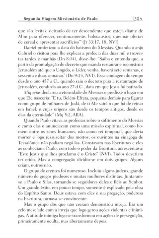 Segunda Viagem Missionária de Paulo 205
que são levitas, deixarão de ter descendente que esteja diante de
Mim para oferecer, continuamente, holocaustos, queimar ofertas
de cereal e apresentar sacrifícios’” (Jr 33:17, 18, NVI).
Daniel profetizou a data do batismo do Messias. Quando o anjo
Gabriel o visitou para lhe explicar a profecia das duas mil e trezen-
tas tardes e manhãs (Dn 8:14), disse-lhe: “Saiba e entenda que, a
partir da promulgação do decreto que manda restaurar e reconstruir
Jerusalém até que o Ungido, o Líder, venha, haverá sete semanas, e
sessenta e duas semanas” (Dn 9:25, NVI). Essa contagem do tempo
desde o ano 457 a.C., quando saiu o decreto para a restauração de
Jerusalém, conduzia ao ano 27 d.C., data em que Jesus foi batizado.
Miqueias declarou a eternidade do Messias e predisse o lugar em
que Ele nasceria: “E tu, Belém-Efrata, pequena demais para figurar
como grupo de milhares de Judá, de ti Me sairá o que há de reinar
em Israel, e cujas origens são desde os tempos antigos, desde os
dias da eternidade” (Mq 5:2, ARA).
Quando Paulo citava as profecias sobre o sofrimento do Messias
e como elas o anunciavam como uma missão espiritual, como ho-
mem entre os seres humanos, não como rei temporal, que devia
morrer e logo ressuscitar dos mortos, os ouvintes na sinagoga de
Tessalônica não podiam negá-las. Constavam nas Escrituras e eles
as conheciam. Paulo, com todo o poder da Escritura, acrescentava:
“Este Jesus que lhes proclamo é o Cristo” (NVI). Todos deveriam
ter crido. Mas a congregação dividiu-se em dois grupos. Alguns
criam, outros não.
O grupo de crentes foi numeroso. Incluiu alguns judeus, grande
número de gregos piedosos e muitas mulheres distintas. Juntaram-
se a Paulo e Silas, tornando-se seguidores deles e fiéis ao Senhor.
Um grande êxito, em pouco tempo, somente é explicado pela obra
do Espírito Santo. Deus estava com eles e sua pregação, poderosa
na Escritura, tornava-se convincente.
Mas o grupo dos que não creram demonstrou inveja. Era um
zelo mesclado com a inveja que logo gerou ações violentas e inimi-
gas. A atitude inimiga logo se transformou em ações de perseguição,
primeiramente oculta, mas abertamente depois.
Prog.Visual
Redator
Cliente
Dep. Arte
21336-Atos
Fernando
C.Qualidade
 