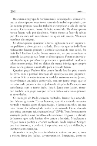 206 Atos
Buscaram um grupo de homens maus, desocupados. Como sem-
pre, os desocupados, opositores naturais do trabalho produtivo, es-
tão sempre prontos para dar trabalho e complicar a vida de outras
pessoas. Certamente, houve dinheiro envolvido. Os desocupados
nunca fazem nada por idealismo. Muito menos a favor de ideias
que eles mesmos não sustentam e nas quais não creem. Não eram
membros da sinagoga.
Os desocupados ajuntaram a turba, agitaram-na com argumen-
tos políticos e alvoroçaram a cidade. Uma vez que os indivíduos
maldizentes haviam perdido o controle racional de suas ações, foi
mais fácil levá-los à ação. Nesse momento, os que assumiram o
controle das ações já não foram os desocupados. Foram os incrédu-
los. Aqueles que, por não crer, perderam a oportunidade de desen-
volver mente amiga. Sob os efeitos da mente inimiga que sempre
atuou neles, guiaram a multidão para a casa de Jasom.
Queriam pegar Paulo e Silas com o fim de levá-los para o meio
do povo, com a possível intenção de apedrejá-los sem julgamen-
to prévio. Não os encontraram. A ira deles voltou-se contra Jasom,
possivelmente um judeu convertido, com um nome grego, que se
havia tornado popular entre os judeus da diáspora helênica por sua
semelhança com o nome judeu Josué. Junto com Jasom, toma-
ram também um grupo dos que haviam crido e os levaram perante
as autoridades.
Os inimigos de Paulo estavam exaltados. Diante das autorida-
des falaram gritando. “Esses homens, que têm causado alvoroço
por todo o mundo, agora chegaram aqui, e Jasom os recebeu em sua
casa. Todos eles estão agindo contra os decretos de César, dizendo
que existe um outro rei, chamado Jesus” (NVI). Transformaram em
acusação política uma questão exclusivamente religiosa e a atitude
de homens que nada haviam dito contra o Império. Mesclaram a
religião com a política e criaram confusão. Nada original. Sempre
que isso acontece, a confusão é o produto natural; e a violência, a
inevitável consequência.
Ao ouvir a acusação, as autoridades se uniram ao povo e, com
a mesma fúria dos judeus, alvoroçaram-se. Entretanto, como os
Prog.Visual
Redator
Cliente
Dep. Arte
21336-Atos
Fernando
C.Qualidade
 