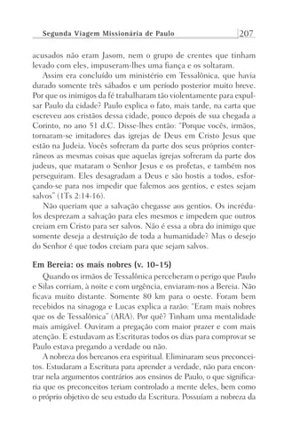 Segunda Viagem Missionária de Paulo 207
acusados não eram Jasom, nem o grupo de crentes que tinham
levado com eles, impuseram-lhes uma fiança e os soltaram.
Assim era concluído um ministério em Tessalônica, que havia
durado somente três sábados e um período posterior muito breve.
Por que os inimigos da fé trabalharam tão violentamente para expul-
sar Paulo da cidade? Paulo explica o fato, mais tarde, na carta que
escreveu aos cristãos dessa cidade, pouco depois de sua chegada a
Corinto, no ano 51 d.C. Disse-lhes então: “Porque vocês, irmãos,
tornaram-se imitadores das igrejas de Deus em Cristo Jesus que
estão na Judeia. Vocês sofreram da parte dos seus próprios conter-
râneos as mesmas coisas que aquelas igrejas sofreram da parte dos
judeus, que mataram o Senhor Jesus e os profetas, e também nos
perseguiram. Eles desagradam a Deus e são hostis a todos, esfor-
çando-se para nos impedir que falemos aos gentios, e estes sejam
salvos” (1Ts 2:14-16).
Não queriam que a salvação chegasse aos gentios. Os incrédu-
los desprezam a salvação para eles mesmos e impedem que outros
creiam em Cristo para ser salvos. Não é essa a obra do inimigo que
somente deseja a destruição de toda a humanidade? Mas o desejo
do Senhor é que todos creiam para que sejam salvos.
Em Bereia: os mais nobres (v. 10-15)
Quando os irmãos de Tessalônica perceberam o perigo que Paulo
e Silas corriam, à noite e com urgência, enviaram-nos a Bereia. Não
ficava muito distante. Somente 80 km para o oeste. Foram bem
recebidos na sinagoga e Lucas explica a razão: “Eram mais nobres
que os de Tessalônica” (ARA). Por quê? Tinham uma mentalidade
mais amigável. Ouviram a pregação com maior prazer e com mais
atenção. E estudavam as Escrituras todos os dias para comprovar se
Paulo estava pregando a verdade ou não.
A nobreza dos bereanos era espiritual. Eliminaram seus preconcei-
tos. Estudaram a Escritura para aprender a verdade, não para encon-
trar nela argumentos contrários aos ensinos de Paulo, o que significa-
ria que os preconceitos teriam controlado a mente deles, bem como
o próprio objetivo de seu estudo da Escritura. Possuíam a nobreza da
Prog.Visual
Redator
Cliente
Dep. Arte
21336-Atos
Fernando
C.Qualidade
 