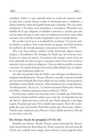 208 Atos
sabedoria. Sábio é o que aprende todas as coisas de maneira corre-
ta, pois tem a mente aberta a todos os elementos que a compõem, e
aberta também à obra do Espírito Santo que a ilumina. Por essa razão,
estudavam a Escritura com insistência e constância. Possuíam essa
medida de fé que afugenta as dúvidas e preserva a cautela para não
cair na crítica do que é certo, nem ser ingênuo em aceitar o que todos
aceitam, sem o devido estudo comparativo com a vontade divina.
De acordo com Lucas, o resultado foi excelente: “E creram mui-
tos dentre os judeus, bem como dentre os gregos, um bom número
de mulheres de elevada posição e não poucos homens” (NVI).
Mas esta boa notícia, embora tenha demorado alguns meses,
chegou a Tessalônica. Os inimigos de Paulo que ali estavam rece-
beram-na como má notícia. As notícias são sempre assim: boas ou
más; depende do lado em que o receptor estiver. Isso não acontece
somente com as notícias religiosas. Com as notícias políticas ocorre
o mesmo. O espírito humano tem muita dificuldade para ser objeti-
vo, se é que realmente pode ser.
Ao saber do grande êxito de Paulo, seus inimigos tessalonicenses
reagiram imediatamente. Foram a Bereia e usando o mesmo método
que tão bom resultado lhes havia dado em sua cidade, alvoroçaram as
multidões contra Paulo somente. Não incluíram seus companheiros.
“Imediatamente”, diz Lucas, “os irmãos enviaram Paulo para o litoral,
mas Silas e Timóteo permaneceram em Bereia” (NVI).
Os bereanos, nobres em seu trato com a verdade que Paulo lhes
transmitia, foram também nobres para com ele. Acompanharam-no
até Atenas. Queriam estar certos de que Paulo chegaria a um lugar
seguro. Viajaram por mar. Era o modo mais seguro. Antes de se des-
pedir dos que retornaram, Paulo lhes pediu que dissessem a Silas e
Timóteo que viajassem para Atenas, o mais rápido possível, a fim de
se encontrar com ele.
Em Atenas: locais de pregação (17:16-34)
Sozinho em Atenas. Desde Piraeus, porto principal de Atenas,
onde possivelmente desembarcou, Paulo começou um percurso de
10 km até a cidade mais antiga, mais artística e mais pagã de todas
Prog.Visual
Redator
Cliente
Dep. Arte
21336-Atos
Fernando
C.Qualidade
 
