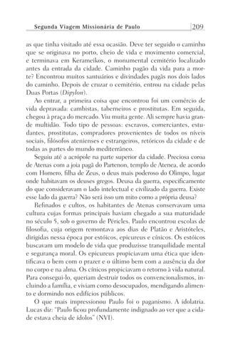 Segunda Viagem Missionária de Paulo 209
as que tinha visitado até essa ocasião. Deve ter seguido o caminho
que se originava no porto, cheio de vida e movimento comercial,
e terminava em Kerameikos, o monumental cemitério localizado
antes da entrada da cidade. Caminho pagão da vida para a mor-
te? Encontrou muitos santuários e divindades pagãs nos dois lados
do caminho. Depois de cruzar o cemitério, entrou na cidade pelas
Duas Portas (Dipylon).
Ao entrar, a primeira coisa que encontrou foi um comércio de
vida depravada: cambistas, taberneiros e prostitutas. Em seguida,
chegou à praça do mercado. Viu muita gente. Ali sempre havia gran-
de multidão. Todo tipo de pessoas: escravos, comerciantes, estu-
dantes, prostitutas, compradores provenientes de todos os níveis
sociais, filósofos atenienses e estrangeiros, retóricos da cidade e de
todas as partes do mundo mediterrâneo.
Seguiu até a acrópole na parte superior da cidade. Preciosa coroa
de Atenas com a joia pagã do Partenon, templo de Atenea, de acordo
com Homero, filha de Zeus, o deus mais poderoso do Olimpo, lugar
onde habitavam os deuses gregos. Deusa da guerra, especificamente
do que consideravam o lado intelectual e civilizado da guerra. Existe
esse lado da guerra? Não será isso um mito como a própria deusa?
Refinados e cultos, os habitantes de Atenas conservavam uma
cultura cujas formas principais haviam chegado a sua maturidade
no século 5, sob o governo de Péricles. Paulo encontrou escolas de
filosofia, cuja origem remontava aos dias de Platão e Aristóteles,
dirigidas nessa época por estóicos, epicureus e cínicos. Os estóicos
buscavam um modelo de vida que produzisse tranquilidade mental
e segurança moral. Os epicureus propiciavam uma ética que iden-
tificava o bem com o prazer e o último bem com a ausência da dor
no corpo e na alma. Os cínicos propiciavam o retorno à vida natural.
Para consegui-lo, queriam destruir todos os convencionalismos, in-
cluindo a família, e viviam como desocupados, mendigando alimen-
to e dormindo nos edifícios públicos.
O que mais impressionou Paulo foi o paganismo. A idolatria.
Lucas diz: “Paulo ficou profundamente indignado ao ver que a cida-
de estava cheia de ídolos” (NVI).
Prog.Visual
Redator
Cliente
Dep. Arte
21336-Atos
Fernando
C.Qualidade
 