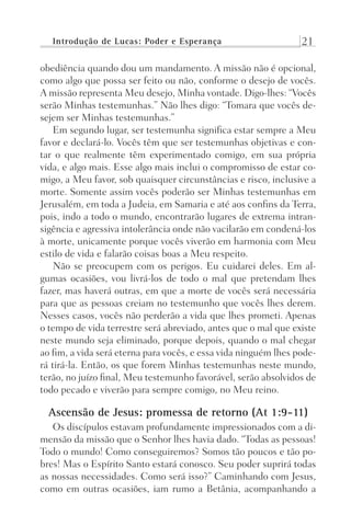 Introdução de Lucas: Poder e Esperança 21
obediência quando dou um mandamento. A missão não é opcional,
como algo que possa ser feito ou não, conforme o desejo de vocês.
A missão representa Meu desejo, Minha vontade. Digo-lhes: “Vocês
serão Minhas testemunhas.” Não lhes digo: “Tomara que vocês de-
sejem ser Minhas testemunhas.”
Em segundo lugar, ser testemunha significa estar sempre a Meu
favor e declará-lo. Vocês têm que ser testemunhas objetivas e con-
tar o que realmente têm experimentado comigo, em sua própria
vida, e algo mais. Esse algo mais inclui o compromisso de estar co-
migo, a Meu favor, sob quaisquer circunstâncias e risco, inclusive a
morte. Somente assim vocês poderão ser Minhas testemunhas em
Jerusalém, em toda a Judeia, em Samaria e até aos confins da Terra,
pois, indo a todo o mundo, encontrarão lugares de extrema intran-
sigência e agressiva intolerância onde não vacilarão em condená-los
à morte, unicamente porque vocês viverão em harmonia com Meu
estilo de vida e falarão coisas boas a Meu respeito.
Não se preocupem com os perigos. Eu cuidarei deles. Em al-
gumas ocasiões, vou livrá-los de todo o mal que pretendam lhes
fazer, mas haverá outras, em que a morte de vocês será necessária
para que as pessoas creiam no testemunho que vocês lhes derem.
Nesses casos, vocês não perderão a vida que lhes prometi. Apenas
o tempo de vida terrestre será abreviado, antes que o mal que existe
neste mundo seja eliminado, porque depois, quando o mal chegar
ao fim, a vida será eterna para vocês, e essa vida ninguém lhes pode-
rá tirá-la. Então, os que forem Minhas testemunhas neste mundo,
terão, no juízo final, Meu testemunho favorável, serão absolvidos de
todo pecado e viverão para sempre comigo, no Meu reino.
Ascensão de Jesus: promessa de retorno (At 1:9-11)
Os discípulos estavam profundamente impressionados com a di-
mensão da missão que o Senhor lhes havia dado. “Todas as pessoas!
Todo o mundo! Como conseguiremos? Somos tão poucos e tão po-
bres! Mas o Espírito Santo estará conosco. Seu poder suprirá todas
as nossas necessidades. Como será isso?” Caminhando com Jesus,
como em outras ocasiões, iam rumo a Betânia, acompanhando a
Prog.Visual
Redator
Cliente
Dep. Arte
21336-Atos
Fernando
C.Qualidade
 