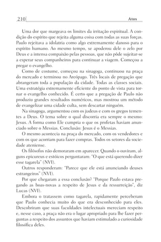210 Atos
Uma dor que margeava os limites da irritação espiritual. A con-
dição do espírito que rejeita alguma coisa com todas as suas forças.
Paulo rejeitava a idolatria como algo extremamente danoso para o
espírito humano. Ao mesmo tempo, se apoderou dele o zelo por
Deus e a intensa compaixão pelas pessoas, que não pôde sujeitar-se
a esperar seus companheiros para continuar a viagem. Começou a
pregar o evangelho.
Como de costume, começou na sinagoga, continuou na praça
do mercado e terminou no Areópago. Três locais de pregação que
abrangeram toda a população da cidade. Todas as classes sociais.
Uma estratégia extremamente eficiente do ponto de vista para tor-
nar o evangelho conhecido. É certo que a pregação de Paulo não
produziu grandes resultados numéricos, mas mostrou um método
de evangelizar uma cidade culta, sem descartar ninguém.
Na sinagoga, argumentou com os judeus e com os gregos temen-
tes a Deus. O tema sobre o qual discorria era sempre o mesmo:
Jesus. A forma como Ele cumpria o que os profetas haviam anun-
ciado sobre o Messias. Conclusão: Jesus é o Messias.
O mesmo acontecia na praça do mercado, com os vendedores e
com os que acorriam para fazer compras. Todos os setores da socie-
dade ateniense.
Os filósofos não demoraram em aparecer. Quando o ouviram, al-
guns epicureus e estóicos perguntaram: “O que está querendo dizer
esse tagarela” (NVI).
Outros responderam: “Parece que ele está anunciando deuses
estrangeiros” (NVI).
Por que chegaram a essa conclusão? “Porque Paulo estava pre-
gando as boas-novas a respeito de Jesus e da ressurreição”, diz
Lucas (NVI).
Embora o tratassem como tagarela, rapidamente perceberam
que Paulo conhecia muito do que era desconhecido para eles.
Descobriram que suas faculdades intelectuais mereciam respeito
e, nesse caso, a praça não era o lugar apropriado para lhe fazer per-
guntas a respeito dos assuntos que haviam estimulado a curiosidade
filosófica deles.
Prog.Visual
Redator
Cliente
Dep. Arte
21336-Atos
Fernando
C.Qualidade
 