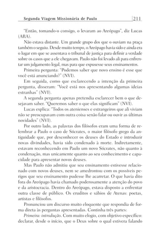 Segunda Viagem Missionária de Paulo 211
“Então, tomando-o consigo, o levaram ao Areópago”, diz Lucas
(ARA).
Não estava distante. Um grande grupo dos que o ouviam na praça
também oseguiu.Desdemuitotempo,oAreópagohaviasidoeaindaera
o lugar em que se assentava o tribunal de justiça para definir a verdade
sobre os casos que a ele chegavam. Paulo não foi levado ali para enfren-
tar um julgamento legal, mas para que expusesse seus ensinamentos.
Primeira pergunta: “Podemos saber que novo ensino é esse que
você está anunciando?” (NVI).
Em seguida, como que esclarecendo a intenção da primeira
pergunta, disseram: “Você está nos apresentando algumas ideias
estranhas” (NVI).
A segunda pergunta apenas pretendia esclarecer bem o que de-
sejavam saber. “Queremos saber o que elas significam” (NVI).
Lucas explica: “Todos os atenienses e estrangeiros que ali viviam
não se preocupavam com outra coisa senão falar ou ouvir as últimas
novidades” (NVI).
Por outro lado, as palavras dos filósofos eram uma forma de re-
lembrar a Paulo o caso de Sócrates, o maior filósofo grego da an-
tiguidade que, por desconhecer os deuses do Estado e introduzir
novas divindades, havia sido condenado à morte. Indiretamente,
estavam reconhecendo em Paulo um novo Sócrates, não quanto à
condenação, mas unicamente quanto ao seu conhecimento e capa-
cidade para apresentar novos deuses.
Mas Paulo não admitiu que seu ensinamento estivesse relacio-
nado com novos deuses, nem se amedrontou com os possíveis pe-
rigos que seu ensinamento pudesse lhe acarretar. O que havia dito
fora do Areópago havia chamado poderosamente a atenção do povo
e da aristocracia. Dentro do Areópago, estava disposto a enfrentar
outra classe de público. Os eruditos e sábios de Atenas: poetas,
artistas e filósofos.
Pronunciou um discurso muito eloquente que respondia de for-
ma direta às perguntas apresentadas. Continha três partes:
Primeira: introdução. Com muito elogio, com objetivo específico:
declarar, desde o início, que o Deus sobre o qual estivera falando
Prog.Visual
Redator
Cliente
Dep. Arte
21336-Atos
Fernando
C.Qualidade
 
