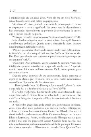 212 Atos
à multidão não era um novo deus. Nem ele era um novo Sócrates.
Não é filósofo, nem será mártir do paganismo.
“Atenienses!”, disse, pedindo a atenção de todo o grupo. E todos
se dispuseram a ouvir o significado das coisas que de alguma forma
haviam ouvido, pessoalmente ou por meio de comentários de outros
que o tinham ouvido na praça.
“Vejo que em todos os aspectos vocês são muito religiosos” (NVI).
Não ofendeu ninguém, nem os contradisse. Para quê? Isso era
o melhor que podia fazer. Queria atrair a simpatia de todos, usando
uma linguagem refinada e cortês.
“Porque, passando e observando os objetos de vosso culto, encon-
trei também um altar no qual está inscrito: Ao Deus Desconhecido.
Pois Esse que adorais sem conhecer é precisamente Aquele que eu
vos anuncio” (ARA).
“Não é um Deus estranho. Vocês também O adoram. Vocês são
inteligentes porque reconhecem o que não conhecem.” A aproxi-
mação estava feita, nos melhores termos. Paulo estava pronto para
entrar no assunto.
Segunda parte: conteúdo de seu ensinamento. Paulo começou a
expor as verdades que ensinava, uma a uma. Todas relacionadas
com o Deus Desconhecido dos atenienses.
1. Descrição de Deus. “O Deus que fez o mundo”, disse, “e tudo
o que nele há, é o Senhor dos céus e da Terra” (NVI).
É Criador e Soberano. Existia desde antes da existência de tudo
o que foi criado. É eterno. Governa sobre tudo o que existe no céu
e na Terra. Ninguém é superior a Ele e Sua vontade não é limitada
em nada.
A mente dos gregos não pôde evitar uma comparação imediata.
Zeus, o seu deus mais poderoso, que enviava trovões, relâmpagos,
a chuva e o vento, havia nascido em Creta. Era filho de Cronos, rei
dos titãs da ilha, e de sua esposa Reia. Cronos soube que um de seus
filhos o destronaria. Assim, ele devorava cada filho que nascia, para
evitar o mal que lhe pudessem causar. Quando Zeus nasceu, sua
mãe envolveu uma pedra em uma fralda de bebê para que Cronos a
devorasse e escondeu o filho em uma cova de Creta. Quando Zeus
Prog.Visual
Redator
Cliente
Dep. Arte
21336-Atos
Fernando
C.Qualidade
 