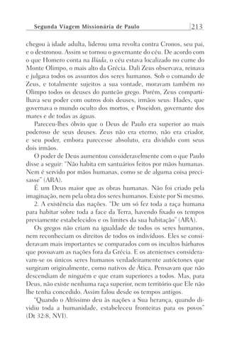 Segunda Viagem Missionária de Paulo 213
chegou à idade adulta, liderou uma revolta contra Cronos, seu pai,
e o destronou. Assim se tornou o governante do céu. De acordo com
o que Homero conta na Ilíada, o céu estava localizado no cume do
Monte Olimpo, o mais alto da Grécia. Dali Zeus observava, reinava
e julgava todos os assuntos dos seres humanos. Sob o comando de
Zeus, e totalmente sujeitos a sua vontade, moravam também no
Olimpo todos os deuses do panteão grego. Porém, Zeus comparti-
lhava seu poder com outros dois deuses, irmãos seus: Hades, que
governava o mundo oculto dos mortos, e Poseidon, governante dos
mares e de todas as águas.
Pareceu-lhes óbvio que o Deus de Paulo era superior ao mais
poderoso de seus deuses. Zeus não era eterno, não era criador,
e seu poder, embora parecesse absoluto, era dividido com seus
dois irmãos.
O poder de Deus aumentou consideravelmente com o que Paulo
disse a seguir: “Não habita em santuários feitos por mãos humanas.
Nem é servido por mãos humanas, como se de alguma coisa preci-
sasse” (ARA).
É um Deus maior que as obras humanas. Não foi criado pela
imaginação, nem pela obra dos seres humanos. Existe por Si mesmo.
2. A existência das nações. “De um só fez toda a raça humana
para habitar sobre toda a face da Terra, havendo fixado os tempos
previamente estabelecidos e os limites da sua habitação” (ARA).
Os gregos não criam na igualdade de todos os seres humanos,
nem reconheciam os direitos de todos os indivíduos. Eles se consi-
deravam mais importantes se comparados com os incultos bárbaros
que povoavam as nações fora da Grécia. E os atenienses considera-
vam-se os únicos seres humanos verdadeiramente autóctones que
surgiram originalmente, como nativos de Ática. Pensavam que não
descendiam de ninguém e que eram superiores a todos. Mas, para
Deus, não existe nenhuma raça superior, nem território que Ele não
lhe tenha concedido. Assim falou desde os tempos antigos.
“Quando o Altíssimo deu às nações a Sua herança, quando di-
vidiu toda a humanidade, estabeleceu fronteiras para os povos”
(Dt 32:8, NVI).
Prog.Visual
Redator
Cliente
Dep. Arte
21336-Atos
Fernando
C.Qualidade
 