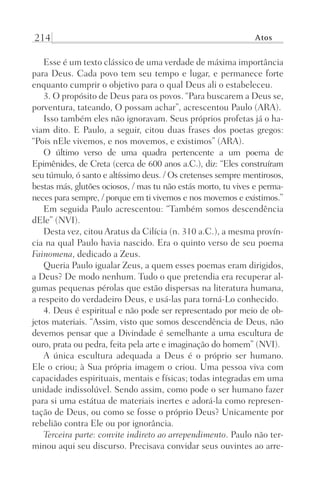214 Atos
Esse é um texto clássico de uma verdade de máxima importância
para Deus. Cada povo tem seu tempo e lugar, e permanece forte
enquanto cumprir o objetivo para o qual Deus ali o estabeleceu.
3. O propósito de Deus para os povos. “Para buscarem a Deus se,
porventura, tateando, O possam achar”, acrescentou Paulo (ARA).
Isso também eles não ignoravam. Seus próprios profetas já o ha-
viam dito. E Paulo, a seguir, citou duas frases dos poetas gregos:
“Pois nEle vivemos, e nos movemos, e existimos” (ARA).
O último verso de uma quadra pertencente a um poema de
Epimênides, de Creta (cerca de 600 anos a.C.), diz: “Eles construíram
seu túmulo, ó santo e altíssimo deus. / Os cretenses sempre mentirosos,
bestas más, glutões ociosos, / mas tu não estás morto, tu vives e perma-
neces para sempre, / porque em ti vivemos e nos movemos e existimos.”
Em seguida Paulo acrescentou: “Também somos descendência
dEle” (NVI).
Desta vez, citou Aratus da Cilícia (n. 310 a.C.), a mesma provín-
cia na qual Paulo havia nascido. Era o quinto verso de seu poema
Fainomena, dedicado a Zeus.
Queria Paulo igualar Zeus, a quem esses poemas eram dirigidos,
a Deus? De modo nenhum. Tudo o que pretendia era recuperar al-
gumas pequenas pérolas que estão dispersas na literatura humana,
a respeito do verdadeiro Deus, e usá-las para torná-Lo conhecido.
4. Deus é espiritual e não pode ser representado por meio de ob-
jetos materiais. “Assim, visto que somos descendência de Deus, não
devemos pensar que a Divindade é semelhante a uma escultura de
ouro, prata ou pedra, feita pela arte e imaginação do homem” (NVI).
A única escultura adequada a Deus é o próprio ser humano.
Ele o criou; à Sua própria imagem o criou. Uma pessoa viva com
capacidades espirituais, mentais e físicas; todas integradas em uma
unidade indissolúvel. Sendo assim, como pode o ser humano fazer
para si uma estátua de materiais inertes e adorá-la como represen-
tação de Deus, ou como se fosse o próprio Deus? Unicamente por
rebelião contra Ele ou por ignorância.
Terceira parte: convite indireto ao arrependimento. Paulo não ter-
minou aqui seu discurso. Precisava convidar seus ouvintes ao arre-
Prog.Visual
Redator
Cliente
Dep. Arte
21336-Atos
Fernando
C.Qualidade
 