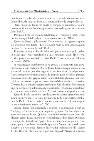 Segunda Viagem Missionária de Paulo 215
pendimento e o fez de maneira indireta, para não ofendê-los, mas
dando-lhes, de todas as formas, a oportunidade de arrepender-se.
“Ora, não levou Deus em conta os tempos da ignorância; agora,
porém, notifica aos homens que todos, em toda parte, se arrepen-
dam” (ARA).
Por que é necessário o arrependimento? “Porquanto estabeleceu
um dia em que há de julgar o mundo com justiça” (ARA).
Quem realizará o julgamento? Deus mesmo ou alguém a quem
Ele designou essa tarefa? “Ele o fará por meio de um Varão a quem
destinou”, continuou dizendo Paulo.
E então começa a identificá-Lo, não por nome, mas pelo poder.
O poder que Deus manifestou e que ninguém, além dEle, tem.
“E deu provas disso a todos”, disse Paulo, “ressuscitando-O dentre
os mortos” (NVI).
A ressurreição transformou-se na prova, o documento que com-
prova a comissão dada por Deus a Jesus. Comissão que redime e, no
seu devido tempo, quando chegar o dia, será comissão de julgamento.
A ressurreição se tornou a pedra de tropeço para os sábios porque,
como o restante dos gregos, criam na imortalidade da alma. A ressur-
reição se tornou incompatível com a imortalidade da alma. E é assim.
Crer nas duas é uma incoerência teológica. Um absurdo. Perceberam
que, se aceitassem a doutrina da ressurreição, teriam que abandonar
a crença na imortalidade da alma. Mas não estavam dispostos a isso.
Quando Paulo terminou seu discurso, os sábios atenienses rea-
giram negativamente. Alguns, de maneira rude e descortês, zomba-
ram de Paulo. Outros, mais refinados, disseram-lhe: “A esse respei-
to nós o ouviremos outra vez” (NVI).
Assim, deram por encerrada a reunião e começaram a sair do
Areópago. Um a um, ou em pequenos grupos. No fim, alguns se
aproximaram de Paulo. Queriam continuar conversando com ele.
Haviam crido. Lucas menciona nominalmente dois deles: Dionísio,
o areopagita, juiz do Areópago. Isso significava uma grande con-
quista para o estabelecimento da igreja em Atenas. De acordo com
Eusébio de Cesareia, famoso historiador eclesiástico do século
4 d.C., Dionísio chegou a ser o primeiro bispo de Atenas. A segunda
Prog.Visual
Redator
Cliente
Dep. Arte
21336-Atos
Fernando
C.Qualidade
 