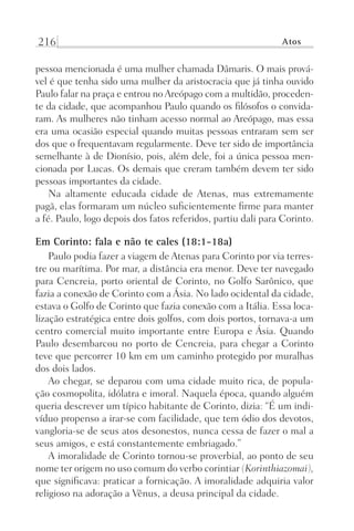 216 Atos
pessoa mencionada é uma mulher chamada Dâmaris. O mais prová-
vel é que tenha sido uma mulher da aristocracia que já tinha ouvido
Paulo falar na praça e entrou no Areópago com a multidão, proceden-
te da cidade, que acompanhou Paulo quando os filósofos o convida-
ram. As mulheres não tinham acesso normal ao Areópago, mas essa
era uma ocasião especial quando muitas pessoas entraram sem ser
dos que o frequentavam regularmente. Deve ter sido de importância
semelhante à de Dionísio, pois, além dele, foi a única pessoa men-
cionada por Lucas. Os demais que creram também devem ter sido
pessoas importantes da cidade.
Na altamente educada cidade de Atenas, mas extremamente
pagã, elas formaram um núcleo suficientemente firme para manter
a fé. Paulo, logo depois dos fatos referidos, partiu dali para Corinto.
Em Corinto: fala e não te cales (18:1-18a)
Paulo podia fazer a viagem de Atenas para Corinto por via terres-
tre ou marítima. Por mar, a distância era menor. Deve ter navegado
para Cencreia, porto oriental de Corinto, no Golfo Sarônico, que
fazia a conexão de Corinto com a Ásia. No lado ocidental da cidade,
estava o Golfo de Corinto que fazia conexão com a Itália. Essa loca-
lização estratégica entre dois golfos, com dois portos, tornava-a um
centro comercial muito importante entre Europa e Ásia. Quando
Paulo desembarcou no porto de Cencreia, para chegar a Corinto
teve que percorrer 10 km em um caminho protegido por muralhas
dos dois lados.
Ao chegar, se deparou com uma cidade muito rica, de popula-
ção cosmopolita, idólatra e imoral. Naquela época, quando alguém
queria descrever um típico habitante de Corinto, dizia: “É um indi-
víduo propenso a irar-se com facilidade, que tem ódio dos devotos,
vangloria-se de seus atos desonestos, nunca cessa de fazer o mal a
seus amigos, e está constantemente embriagado.”
A imoralidade de Corinto tornou-se proverbial, ao ponto de seu
nome ter origem no uso comum do verbo corintiar (Korinthiazomai),
que significava: praticar a fornicação. A imoralidade adquiria valor
religioso na adoração a Vênus, a deusa principal da cidade.
Prog.Visual
Redator
Cliente
Dep. Arte
21336-Atos
Fernando
C.Qualidade
 