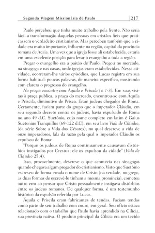 Segunda Viagem Missionária de Paulo 217
Paulo percebeu que tinha muito trabalho pela frente. Não seria
fácil a transformação daquelas pessoas em cristãos fieis que prati-
cassem o verdadeiro cristianismo. Mas percebeu também que a ci-
dade era muito importante, influente na região, capital da província
romana de Acaia. Uma vez que a igreja fosse ali estabelecida, estaria
em uma excelente posição para levar o evangelho a toda a região.
Pregar o evangelho era a paixão de Paulo. Pregou no mercado,
na sinagoga e nas casas, onde igrejas eram estabelecidas. Nessa ati-
vidade, ocorreram-lhe vários episódios, que Lucas registra em sua
forma habitual: poucas palavras, de maneira específica, mostrando
com clareza o progresso do evangelho.
Na praça: encontro com Áquila e Priscila (v. 1-3). Em suas visi-
tas à praça publica, a praça do mercado, encontrou-se com Áquila
e Priscila, diminutivo de Prisca. Eram judeus chegados de Roma.
Certamente, faziam parte do grupo que o imperador Cláudio, em
seu segundo decreto contra os judeus, havia expulsado de Roma
no ano 49 d.C. Suetônio, cujo nome completo em latim é Gaius
Suetonius Tranquillus (69-122 d.C), em seu livro Vida de Cláudio,
(da série Sobre a Vida dos Césares), no qual descreve a vida de
onze imperadores, fala da razão pela qual o imperador Cláudio os
expulsou de Roma:
“Porque os judeus de Roma continuamente causavam distúr-
bios instigados por Crestus; ele os expulsou da cidade” (Vida de
Cláudio 25.4).
Isso, provavelmente, descreve o que acontecia nas sinagogas
quando chegava algum pregador do cristianismo. Visto que Suetônio
escreveu de forma errada o nome de Cristo (na verdade, no grego,
as duas formas de escrevê-lo tinham a mesma pronúncia), cometeu
outro erro ao pensar que Cristo pessoalmente instigava distúrbios
entre os judeus romanos. De qualquer forma, é um testemunho
histórico da expulsão referida por Lucas.
Áquila e Priscila eram fabricantes de tendas. Faziam tendas
como parte de seu trabalho com couro, em geral. Seu ofício estava
relacionado com o trabalho que Paulo havia aprendido na Cilícia,
sua província nativa. O produto principal da Cilícia era um tecido
Prog.Visual
Redator
Cliente
Dep. Arte
21336-Atos
Fernando
C.Qualidade
 
