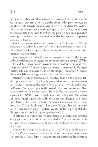 218 Atos
de pêlo de cabra que denominavam cilicium. Era usado para fa-
zer barracas, cortinas e outros tecidos desenhados para proteger da
umidade. Pelo fato de comercializar com esse produto, Paulo deve
tê-lo encontrado na praça pública, enquanto mantinha contato com
as pessoas para lhes falar do evangelho, pois ele não fazia qualquer
coisa que não incluísse a comunicação das boas-novas e a pessoa
de Jesus, o Cristo.
Concordaram no ofício, no caráter e na fé. Lucas diz: “Ficou
morando e trabalhando com eles” (NVI). Esse trabalho incluiu a fa-
bricação de tendas e a pregação do evangelho nos dias de trabalho,
durante toda a semana.
Na sinagoga: conversão de judeus e gregos (v. 4-6). “Todos os sá-
bados ele debatia na sinagoga, e convencia judeus e gregos” (NVI).
Esse debate não era agressivo nem recriminatório, como esse ter-
mo pode indicar. Tratava-se apenas de uma apresentação de argu-
mentos bíblicos com a intenção de provar que Jesus era o Messias.
Um modo bíblico de argumentar a respeito de Jesus.
Enquanto Paulo realizava esse trabalho, Silas e Timóteo que ha-
viam permanecido em Bereia, chegaram a Corinto para ajudá-lo em
sua tarefa. Trouxeram-lhe uma oferta especial enviada pelos ma-
cedônios. Com esse dinheiro disponível, não precisavam trabalhar
para se manter. Como diz Lucas, “Paulo se dedicou exclusivamente
à pregação” (NVI). E com a ajuda dos recém-chegados, Paulo deu
um novo impulso para persuadir os judeus, testificando que Jesus
era o Cristo, mas esses frontalmente se opuseram a ele, blasfeman-
do contra Cristo. Paulo então lhes disse: “Caia sobre a cabeça de
vocês o seu próprio sangue! Estou livre da minha responsabilidade.
De agora em diante irei para os gentios” (NVI).
A intenção de Paulo não era abandonar os judeus, mas deixar a
sinagoga como o centro de suas atividades. A prova está na deci-
são que tomou quanto ao seu lugar de hospedagem e a conversão
de Crispo.
Na casa de Justo: fala e não te cales (v. 7-11). Mudou-se da casa de
Áquila e Priscila, onde viveu desde o início, para a casa de um gen-
tio temente a Deus. Isto é, alguém que regularmente frequentava
Prog.Visual
Redator
Cliente
Dep. Arte
21336-Atos
Fernando
C.Qualidade
 