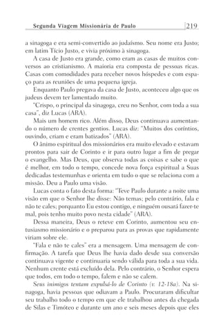 Segunda Viagem Missionária de Paulo 219
a sinagoga e era semi-convertido ao judaísmo. Seu nome era Justo;
em latim Tício Justo, e vivia próximo à sinagoga.
A casa de Justo era grande, como eram as casas de muitos con-
versos ao cristianismo. A maioria era composta de pessoas ricas.
Casas com comodidades para receber novos hóspedes e com espa-
ço para as reuniões de uma pequena igreja.
Enquanto Paulo pregava da casa de Justo, aconteceu algo que os
judeus devem ter lamentado muito.
“Crispo, o principal da sinagoga, creu no Senhor, com toda a sua
casa”, diz Lucas (ARA).
Mais um homem rico. Além disso, Deus continuava aumentan-
do o número de crentes gentios. Lucas diz: “Muitos dos coríntios,
ouvindo, criam e eram batizados” (ARA).
O ânimo espiritual dos missionários era muito elevado e estavam
prontos para sair de Corinto e ir para outro lugar a fim de pregar
o evangelho. Mas Deus, que observa todas as coisas e sabe o que
é melhor, em todo o tempo, concede nova força espiritual a Suas
dedicadas testemunhas e orienta em tudo o que se relaciona com a
missão. Deu a Paulo uma visão.
Lucas conta o fato desta forma: “Teve Paulo durante a noite uma
visão em que o Senhor lhe disse: Não temas; pelo contrário, fala e
não te cales; porquanto Eu estou contigo, e ninguém ousará fazer-te
mal, pois tenho muito povo nesta cidade” (ARA).
Dessa maneira, Deus o reteve em Corinto, aumentou seu en-
tusiasmo missionário e o preparou para as provas que rapidamente
viriam sobre ele.
“Fala e não te cales” era a mensagem. Uma mensagem de con-
firmação. A tarefa que Deus lhe havia dado desde sua conversão
continuava vigente e continuaria sendo válida para toda a sua vida.
Nenhum crente está excluído dela. Pelo contrário, o Senhor espera
que todos, em todo o tempo, falem e não se calem.
Seus inimigos tentam expulsá-lo de Corinto (v. 12-18a). Na si-
nagoga, havia pessoas que odiavam a Paulo. Procuraram dificultar
seu trabalho todo o tempo em que ele trabalhou antes da chegada
de Silas e Timóteo e durante um ano e seis meses depois que eles
Prog.Visual
Redator
Cliente
Dep. Arte
21336-Atos
Fernando
C.Qualidade
 