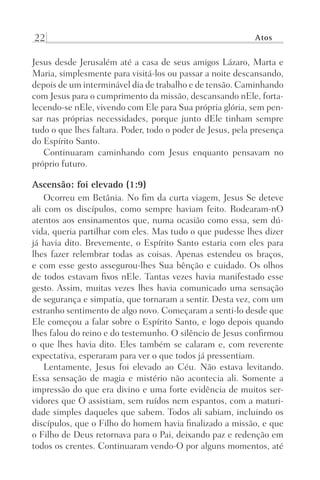 22 Atos
Jesus desde Jerusalém até a casa de seus amigos Lázaro, Marta e
Maria, simplesmente para visitá-los ou passar a noite descansando,
depois de um interminável dia de trabalho e de tensão. Caminhando
com Jesus para o cumprimento da missão, descansando nEle, forta-
lecendo-se nEle, vivendo com Ele para Sua própria glória, sem pen-
sar nas próprias necessidades, porque junto dEle tinham sempre
tudo o que lhes faltara. Poder, todo o poder de Jesus, pela presença
do Espírito Santo.
Continuaram caminhando com Jesus enquanto pensavam no
próprio futuro.
Ascensão: foi elevado (1:9)
Ocorreu em Betânia. No fim da curta viagem, Jesus Se deteve
ali com os discípulos, como sempre haviam feito. Rodearam-nO
atentos aos ensinamentos que, numa ocasião como essa, sem dú-
vida, queria partilhar com eles. Mas tudo o que pudesse lhes dizer
já havia dito. Brevemente, o Espírito Santo estaria com eles para
lhes fazer relembrar todas as coisas. Apenas estendeu os braços,
e com esse gesto assegurou-lhes Sua bênção e cuidado. Os olhos
de todos estavam fixos nEle. Tantas vezes havia manifestado esse
gesto. Assim, muitas vezes lhes havia comunicado uma sensação
de segurança e simpatia, que tornaram a sentir. Desta vez, com um
estranho sentimento de algo novo. Começaram a senti-lo desde que
Ele começou a falar sobre o Espírito Santo, e logo depois quando
lhes falou do reino e do testemunho. O silêncio de Jesus confirmou
o que lhes havia dito. Eles também se calaram e, com reverente
expectativa, esperaram para ver o que todos já pressentiam.
Lentamente, Jesus foi elevado ao Céu. Não estava levitando.
Essa sensação de magia e mistério não acontecia ali. Somente a
impressão do que era divino e uma forte evidência de muitos ser-
vidores que O assistiam, sem ruídos nem espantos, com a maturi-
dade simples daqueles que sabem. Todos ali sabiam, incluindo os
discípulos, que o Filho do homem havia finalizado a missão, e que
o Filho de Deus retornava para o Pai, deixando paz e redenção em
todos os crentes. Continuaram vendo-O por alguns momentos, até
Prog.Visual
Redator
Cliente
Dep. Arte
21336-Atos
Fernando
C.Qualidade
 