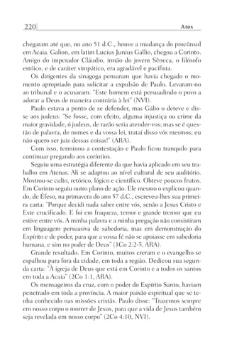 220 Atos
chegaram até que, no ano 51 d.C., houve a mudança do procônsul
em Acaia. Galion, em latim Lucius Junius Gallio, chegou a Corinto.
Amigo do imperador Cláudio, irmão do jovem Sêneca, o filósofo
estóico, e de caráter simpático, era agradável e pacifista.
Os dirigentes da sinagoga pensaram que havia chegado o mo-
mento apropriado para solicitar a expulsão de Paulo. Levaram-no
ao tribunal e o acusaram: “Este homem está persuadindo o povo a
adorar a Deus de maneira contrária à lei” (NVI).
Paulo estava a ponto de se defender, mas Gálio o deteve e dis-
se aos judeus: “Se fosse, com efeito, alguma injustiça ou crime da
maior gravidade, ó judeus, de razão seria atender-vos; mas se é ques-
tão de palavra, de nomes e da vossa lei, tratai disso vós mesmos; eu
não quero ser juiz dessas coisas!” (ARA).
Com isso, terminou a contestação e Paulo ficou tranquilo para
continuar pregando aos coríntios.
Seguiu uma estratégia diferente da que havia aplicado em seu tra-
balho em Atenas. Ali se adaptou ao nível cultural de seu auditório.
Mostrou-se culto, retórico, lógico e científico. Obteve poucos frutos.
Em Corinto seguiu outro plano de ação. Ele mesmo o explicou quan-
do, de Éfeso, na primavera do ano 57 d.C., escreveu-lhes sua primei-
ra carta: “Porque decidi nada saber entre vós, senão a Jesus Cristo e
Este crucificado. E foi em fraqueza, temor e grande tremor que eu
estive entre vós. A minha palavra e a minha pregação não consistiram
em linguagem persuasiva de sabedoria, mas em demonstração do
Espírito e de poder, para que a vossa fé não se apoiasse em sabedoria
humana, e sim no poder de Deus” (1Co 2:2-5, ARA).
Grande resultado. Em Corinto, muitos creram e o evangelho se
espalhou para fora da cidade, em toda a região. Dedicou sua segun-
da carta: “À igreja de Deus que está em Corinto e a todos os santos
em toda a Acaia” (2Co 1:1, ARA).
Os mensageiros da cruz, com o poder do Espírito Santo, haviam
penetrado em toda a província. A maior paixão espiritual que se te-
nha conhecido nas missões cristãs. Paulo disse: “Trazemos sempre
em nosso corpo o morrer de Jesus, para que a vida de Jesus também
seja revelada em nosso corpo” (2Co 4:10, NVI).
Prog.Visual
Redator
Cliente
Dep. Arte
21336-Atos
Fernando
C.Qualidade
 