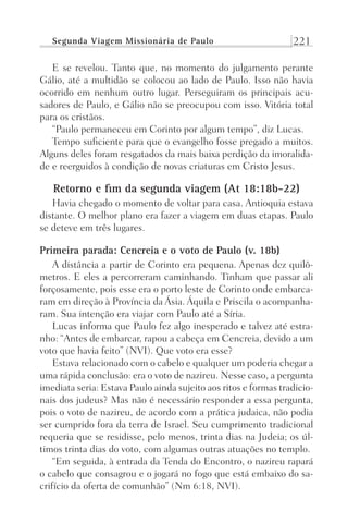 Segunda Viagem Missionária de Paulo 221
E se revelou. Tanto que, no momento do julgamento perante
Gálio, até a multidão se colocou ao lado de Paulo. Isso não havia
ocorrido em nenhum outro lugar. Perseguiram os principais acu-
sadores de Paulo, e Gálio não se preocupou com isso. Vitória total
para os cristãos.
“Paulo permaneceu em Corinto por algum tempo”, diz Lucas.
Tempo suficiente para que o evangelho fosse pregado a muitos.
Alguns deles foram resgatados da mais baixa perdição da imoralida-
de e reerguidos à condição de novas criaturas em Cristo Jesus.
Retorno e fim da segunda viagem (At 18:18b-22)
Havia chegado o momento de voltar para casa. Antioquia estava
distante. O melhor plano era fazer a viagem em duas etapas. Paulo
se deteve em três lugares.
Primeira parada: Cencreia e o voto de Paulo (v. 18b)
A distância a partir de Corinto era pequena. Apenas dez quilô-
metros. E eles a percorreram caminhando. Tinham que passar ali
forçosamente, pois esse era o porto leste de Corinto onde embarca-
ram em direção à Província da Ásia. Áquila e Priscila o acompanha-
ram. Sua intenção era viajar com Paulo até a Síria.
Lucas informa que Paulo fez algo inesperado e talvez até estra-
nho: “Antes de embarcar, rapou a cabeça em Cencreia, devido a um
voto que havia feito” (NVI). Que voto era esse?
Estava relacionado com o cabelo e qualquer um poderia chegar a
uma rápida conclusão: era o voto de nazireu. Nesse caso, a pergunta
imediata seria: Estava Paulo ainda sujeito aos ritos e formas tradicio-
nais dos judeus? Mas não é necessário responder a essa pergunta,
pois o voto de nazireu, de acordo com a prática judaica, não podia
ser cumprido fora da terra de Israel. Seu cumprimento tradicional
requeria que se residisse, pelo menos, trinta dias na Judeia; os úl-
timos trinta dias do voto, com algumas outras atuações no templo.
“Em seguida, à entrada da Tenda do Encontro, o nazireu rapará
o cabelo que consagrou e o jogará no fogo que está embaixo do sa-
crifício da oferta de comunhão” (Nm 6:18, NVI).
Prog.Visual
Redator
Cliente
Dep. Arte
21336-Atos
Fernando
C.Qualidade
 