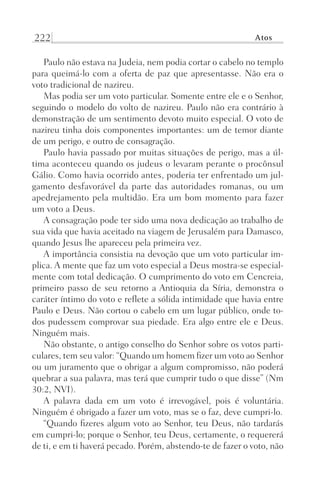 222 Atos
Paulo não estava na Judeia, nem podia cortar o cabelo no templo
para queimá-lo com a oferta de paz que apresentasse. Não era o
voto tradicional de nazireu.
Mas podia ser um voto particular. Somente entre ele e o Senhor,
seguindo o modelo do volto de nazireu. Paulo não era contrário à
demonstração de um sentimento devoto muito especial. O voto de
nazireu tinha dois componentes importantes: um de temor diante
de um perigo, e outro de consagração.
Paulo havia passado por muitas situações de perigo, mas a úl-
tima aconteceu quando os judeus o levaram perante o procônsul
Gálio. Como havia ocorrido antes, poderia ter enfrentado um jul-
gamento desfavorável da parte das autoridades romanas, ou um
apedrejamento pela multidão. Era um bom momento para fazer
um voto a Deus.
A consagração pode ter sido uma nova dedicação ao trabalho de
sua vida que havia aceitado na viagem de Jerusalém para Damasco,
quando Jesus lhe apareceu pela primeira vez.
A importância consistia na devoção que um voto particular im-
plica. A mente que faz um voto especial a Deus mostra-se especial-
mente com total dedicação. O cumprimento do voto em Cencreia,
primeiro passo de seu retorno a Antioquia da Síria, demonstra o
caráter íntimo do voto e reflete a sólida intimidade que havia entre
Paulo e Deus. Não cortou o cabelo em um lugar público, onde to-
dos pudessem comprovar sua piedade. Era algo entre ele e Deus.
Ninguém mais.
Não obstante, o antigo conselho do Senhor sobre os votos parti-
culares, tem seu valor: “Quando um homem fizer um voto ao Senhor
ou um juramento que o obrigar a algum compromisso, não poderá
quebrar a sua palavra, mas terá que cumprir tudo o que disse” (Nm
30:2, NVI).
A palavra dada em um voto é irrevogável, pois é voluntária.
Ninguém é obrigado a fazer um voto, mas se o faz, deve cumpri-lo.
“Quando fizeres algum voto ao Senhor, teu Deus, não tardarás
em cumpri-lo; porque o Senhor, teu Deus, certamente, o requererá
de ti, e em ti haverá pecado. Porém, abstendo-te de fazer o voto, não
Prog.Visual
Redator
Cliente
Dep. Arte
21336-Atos
Fernando
C.Qualidade
 