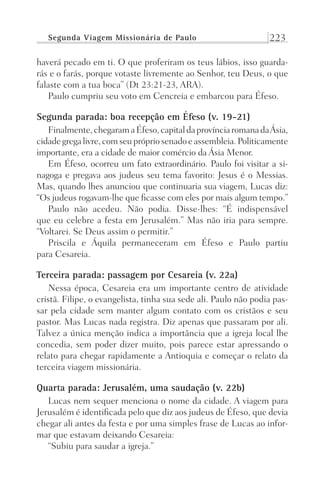 Segunda Viagem Missionária de Paulo 223
haverá pecado em ti. O que proferiram os teus lábios, isso guarda-
rás e o farás, porque votaste livremente ao Senhor, teu Deus, o que
falaste com a tua boca” (Dt 23:21-23, ARA).
Paulo cumpriu seu voto em Cencreia e embarcou para Éfeso.
Segunda parada: boa recepção em Éfeso (v. 19-21)
Finalmente,chegaramaÉfeso,capitaldaprovínciaromanadaÁsia,
cidadegregalivre,comseuprópriosenadoeassembleia.Politicamente
importante, era a cidade de maior comércio da Ásia Menor.
Em Éfeso, ocorreu um fato extraordinário. Paulo foi visitar a si-
nagoga e pregava aos judeus seu tema favorito: Jesus é o Messias.
Mas, quando lhes anunciou que continuaria sua viagem, Lucas diz:
“Os judeus rogavam-lhe que ficasse com eles por mais algum tempo.”
Paulo não acedeu. Não podia. Disse-lhes: “É indispensável
que eu celebre a festa em Jerusalém.” Mas não iria para sempre.
“Voltarei. Se Deus assim o permitir.”
Priscila e Áquila permaneceram em Éfeso e Paulo partiu
para Cesareia.
Terceira parada: passagem por Cesareia (v. 22a)
Nessa época, Cesareia era um importante centro de atividade
cristã. Filipe, o evangelista, tinha sua sede ali. Paulo não podia pas-
sar pela cidade sem manter algum contato com os cristãos e seu
pastor. Mas Lucas nada registra. Diz apenas que passaram por ali.
Talvez a única menção indica a importância que a igreja local lhe
concedia, sem poder dizer muito, pois parece estar apressando o
relato para chegar rapidamente a Antioquia e começar o relato da
terceira viagem missionária.
Quarta parada: Jerusalém, uma saudação (v. 22b)
Lucas nem sequer menciona o nome da cidade. A viagem para
Jerusalém é identificada pelo que diz aos judeus de Éfeso, que devia
chegar ali antes da festa e por uma simples frase de Lucas ao infor-
mar que estavam deixando Cesareia:
“Subiu para saudar a igreja.”
Prog.Visual
Redator
Cliente
Dep. Arte
21336-Atos
Fernando
C.Qualidade
 