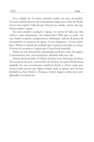 224 Atos
Essa subida de Cesareia somente podia ser para Jerusalém.
O centro administrativo do cristianismo exigia uma visita de Paulo.
Lucas não registra nada do que fizeram na cidade; apenas diz que
foram saudar a igreja.
Era uma simples saudação à igreja, no centro de toda sua vida
cristã e ação missionária, tão importante? Pelo que se pode ver,
sim. Indica respeito, compromisso, admiração, adesão do grupo de
missionários à estrutura da igreja. A seus dirigentes. A seus mem-
bros. Mostra o espírito de unidade que os guiava em todas as coisas.
O senso de pertencer à igreja que Cristo havia fundado.
Paulo era um missionário apaixonado por Jesus e por Sua igreja.
E demonstrou isso, sem hesitações, durante toda sua vida.
Saíram de Jerusalém. O último destino seria Antioquia da Síria.
Ali estariam em casa, com os fiéis do Senhor, aos quais Paulo havia
ajudado em seu crescimento espiritual desde o início, onde per-
maneceriam apenas por algum tempo, pois as igrejas que haviam
fundado na Ásia Menor e Europa e outros lugares ainda não evan-
gelizados os esperavam.
Prog.Visual
Redator
Cliente
Dep. Arte
21336-Atos
Fernando
C.Qualidade
 