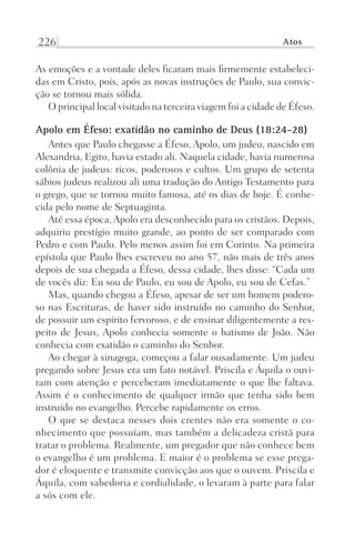 226 Atos
As emoções e a vontade deles ficaram mais firmemente estabeleci-
das em Cristo, pois, após as novas instruções de Paulo, sua convic-
ção se tornou mais sólida.
O principal local visitado na terceira viagem foi a cidade de Éfeso.
Apolo em Éfeso: exatidão no caminho de Deus (18:24-28)
Antes que Paulo chegasse a Éfeso, Apolo, um judeu, nascido em
Alexandria, Egito, havia estado ali. Naquela cidade, havia numerosa
colônia de judeus: ricos, poderosos e cultos. Um grupo de setenta
sábios judeus realizou ali uma tradução do Antigo Testamento para
o grego, que se tornou muito famosa, até os dias de hoje. É conhe-
cida pelo nome de Septuaginta.
Até essa época, Apolo era desconhecido para os cristãos. Depois,
adquiriu prestígio muito grande, ao ponto de ser comparado com
Pedro e com Paulo. Pelo menos assim foi em Corinto. Na primeira
epístola que Paulo lhes escreveu no ano 57, não mais de três anos
depois de sua chegada a Éfeso, dessa cidade, lhes disse: “Cada um
de vocês diz: Eu sou de Paulo, eu sou de Apolo, eu sou de Cefas.”
Mas, quando chegou a Éfeso, apesar de ser um homem podero-
so nas Escrituras, de haver sido instruído no caminho do Senhor,
de possuir um espírito fervoroso, e de ensinar diligentemente a res-
peito de Jesus, Apolo conhecia somente o batismo de João. Não
conhecia com exatidão o caminho do Senhor.
Ao chegar à sinagoga, começou a falar ousadamente. Um judeu
pregando sobre Jesus era um fato notável. Priscila e Áquila o ouvi-
ram com atenção e perceberam imediatamente o que lhe faltava.
Assim é o conhecimento de qualquer irmão que tenha sido bem
instruído no evangelho. Percebe rapidamente os erros.
O que se destaca nesses dois crentes não era somente o co-
nhecimento que possuíam, mas também a delicadeza cristã para
tratar o problema. Realmente, um pregador que não conhece bem
o evangelho é um problema. E maior é o problema se esse prega-
dor é eloquente e transmite convicção aos que o ouvem. Priscila e
Áquila, com sabedoria e cordialidade, o levaram à parte para falar
a sós com ele.
Prog.Visual
Redator
Cliente
Dep. Arte
21336-Atos
Fernando
C.Qualidade
 