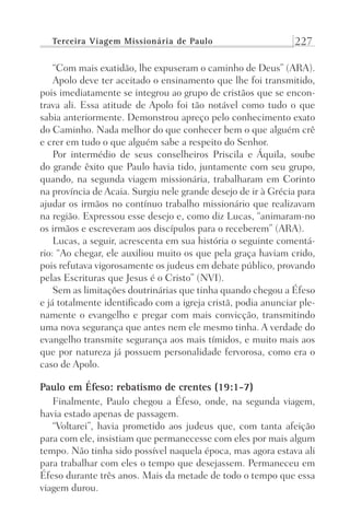 Terceira Viagem Missionária de Paulo 227
“Com mais exatidão, lhe expuseram o caminho de Deus” (ARA).
Apolo deve ter aceitado o ensinamento que lhe foi transmitido,
pois imediatamente se integrou ao grupo de cristãos que se encon-
trava ali. Essa atitude de Apolo foi tão notável como tudo o que
sabia anteriormente. Demonstrou apreço pelo conhecimento exato
do Caminho. Nada melhor do que conhecer bem o que alguém crê
e crer em tudo o que alguém sabe a respeito do Senhor.
Por intermédio de seus conselheiros Priscila e Áquila, soube
do grande êxito que Paulo havia tido, juntamente com seu grupo,
quando, na segunda viagem missionária, trabalharam em Corinto
na província de Acaia. Surgiu nele grande desejo de ir à Grécia para
ajudar os irmãos no contínuo trabalho missionário que realizavam
na região. Expressou esse desejo e, como diz Lucas, “animaram-no
os irmãos e escreveram aos discípulos para o receberem” (ARA).
Lucas, a seguir, acrescenta em sua história o seguinte comentá-
rio: “Ao chegar, ele auxiliou muito os que pela graça haviam crido,
pois refutava vigorosamente os judeus em debate público, provando
pelas Escrituras que Jesus é o Cristo” (NVI).
Sem as limitações doutrinárias que tinha quando chegou a Éfeso
e já totalmente identificado com a igreja cristã, podia anunciar ple-
namente o evangelho e pregar com mais convicção, transmitindo
uma nova segurança que antes nem ele mesmo tinha. A verdade do
evangelho transmite segurança aos mais tímidos, e muito mais aos
que por natureza já possuem personalidade fervorosa, como era o
caso de Apolo.
Paulo em Éfeso: rebatismo de crentes (19:1-7)
Finalmente, Paulo chegou a Éfeso, onde, na segunda viagem,
havia estado apenas de passagem.
“Voltarei”, havia prometido aos judeus que, com tanta afeição
para com ele, insistiam que permanecesse com eles por mais algum
tempo. Não tinha sido possível naquela época, mas agora estava ali
para trabalhar com eles o tempo que desejassem. Permaneceu em
Éfeso durante três anos. Mais da metade de todo o tempo que essa
viagem durou.
Prog.Visual
Redator
Cliente
Dep. Arte
21336-Atos
Fernando
C.Qualidade
 