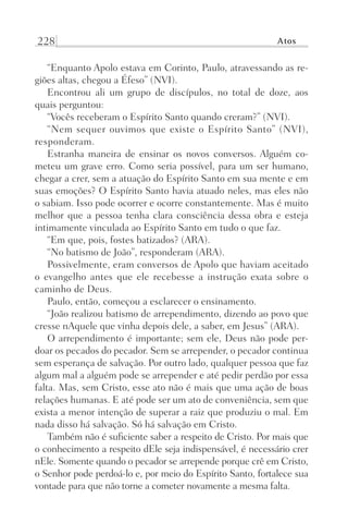 228 Atos
“Enquanto Apolo estava em Corinto, Paulo, atravessando as re-
giões altas, chegou a Éfeso” (NVI).
Encontrou ali um grupo de discípulos, no total de doze, aos
quais perguntou:
“Vocês receberam o Espírito Santo quando creram?” (NVI).
“Nem sequer ouvimos que existe o Espírito Santo” (NVI),
responderam.
Estranha maneira de ensinar os novos conversos. Alguém co-
meteu um grave erro. Como seria possível, para um ser humano,
chegar a crer, sem a atuação do Espírito Santo em sua mente e em
suas emoções? O Espírito Santo havia atuado neles, mas eles não
o sabiam. Isso pode ocorrer e ocorre constantemente. Mas é muito
melhor que a pessoa tenha clara consciência dessa obra e esteja
intimamente vinculada ao Espírito Santo em tudo o que faz.
“Em que, pois, fostes batizados? (ARA).
“No batismo de João”, responderam (ARA).
Possivelmente, eram conversos de Apolo que haviam aceitado
o evangelho antes que ele recebesse a instrução exata sobre o
caminho de Deus.
Paulo, então, começou a esclarecer o ensinamento.
“João realizou batismo de arrependimento, dizendo ao povo que
cresse nAquele que vinha depois dele, a saber, em Jesus” (ARA).
O arrependimento é importante; sem ele, Deus não pode per-
doar os pecados do pecador. Sem se arrepender, o pecador continua
sem esperança de salvação. Por outro lado, qualquer pessoa que faz
algum mal a alguém pode se arrepender e até pedir perdão por essa
falta. Mas, sem Cristo, esse ato não é mais que uma ação de boas
relações humanas. E até pode ser um ato de conveniência, sem que
exista a menor intenção de superar a raiz que produziu o mal. Em
nada disso há salvação. Só há salvação em Cristo.
Também não é suficiente saber a respeito de Cristo. Por mais que
o conhecimento a respeito dEle seja indispensável, é necessário crer
nEle. Somente quando o pecador se arrepende porque crê em Cristo,
o Senhor pode perdoá-lo e, por meio do Espírito Santo, fortalece sua
vontade para que não torne a cometer novamente a mesma falta.
Prog.Visual
Redator
Cliente
Dep. Arte
21336-Atos
Fernando
C.Qualidade
 
