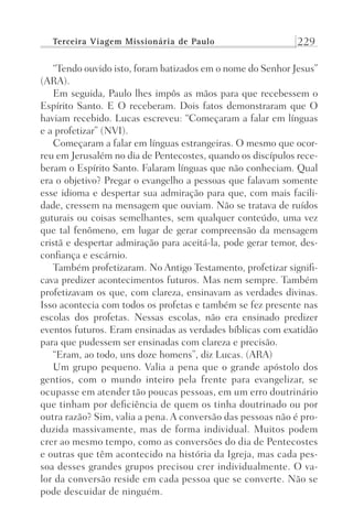 Terceira Viagem Missionária de Paulo 229
“Tendo ouvido isto, foram batizados em o nome do Senhor Jesus”
(ARA).
Em seguida, Paulo lhes impôs as mãos para que recebessem o
Espírito Santo. E O receberam. Dois fatos demonstraram que O
haviam recebido. Lucas escreveu: “Começaram a falar em línguas
e a profetizar” (NVI).
Começaram a falar em línguas estrangeiras. O mesmo que ocor-
reu em Jerusalém no dia de Pentecostes, quando os discípulos rece-
beram o Espírito Santo. Falaram línguas que não conheciam. Qual
era o objetivo? Pregar o evangelho a pessoas que falavam somente
esse idioma e despertar sua admiração para que, com mais facili-
dade, cressem na mensagem que ouviam. Não se tratava de ruídos
guturais ou coisas semelhantes, sem qualquer conteúdo, uma vez
que tal fenômeno, em lugar de gerar compreensão da mensagem
cristã e despertar admiração para aceitá-la, pode gerar temor, des-
confiança e escárnio.
Também profetizaram. No Antigo Testamento, profetizar signifi-
cava predizer acontecimentos futuros. Mas nem sempre. Também
profetizavam os que, com clareza, ensinavam as verdades divinas.
Isso acontecia com todos os profetas e também se fez presente nas
escolas dos profetas. Nessas escolas, não era ensinado predizer
eventos futuros. Eram ensinadas as verdades bíblicas com exatidão
para que pudessem ser ensinadas com clareza e precisão.
“Eram, ao todo, uns doze homens”, diz Lucas. (ARA)
Um grupo pequeno. Valia a pena que o grande apóstolo dos
gentios, com o mundo inteiro pela frente para evangelizar, se
ocupasse em atender tão poucas pessoas, em um erro doutrinário
que tinham por deficiência de quem os tinha doutrinado ou por
outra razão? Sim, valia a pena. A conversão das pessoas não é pro-
duzida massivamente, mas de forma individual. Muitos podem
crer ao mesmo tempo, como as conversões do dia de Pentecostes
e outras que têm acontecido na história da Igreja, mas cada pes-
soa desses grandes grupos precisou crer individualmente. O va-
lor da conversão reside em cada pessoa que se converte. Não se
pode descuidar de ninguém.
Prog.Visual
Redator
Cliente
Dep. Arte
21336-Atos
Fernando
C.Qualidade
 