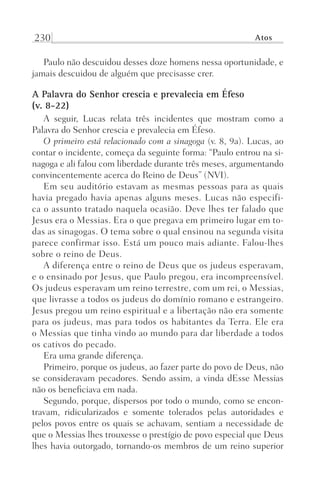 230 Atos
Paulo não descuidou desses doze homens nessa oportunidade, e
jamais descuidou de alguém que precisasse crer.
A Palavra do Senhor crescia e prevalecia em Éfeso
(v. 8-22)
A seguir, Lucas relata três incidentes que mostram como a
Palavra do Senhor crescia e prevalecia em Éfeso.
O primeiro está relacionado com a sinagoga (v. 8, 9a). Lucas, ao
contar o incidente, começa da seguinte forma: “Paulo entrou na si-
nagoga e ali falou com liberdade durante três meses, argumentando
convincentemente acerca do Reino de Deus” (NVI).
Em seu auditório estavam as mesmas pessoas para as quais
havia pregado havia apenas alguns meses. Lucas não especifi-
ca o assunto tratado naquela ocasião. Deve lhes ter falado que
Jesus era o Messias. Era o que pregava em primeiro lugar em to-
das as sinagogas. O tema sobre o qual ensinou na segunda visita
parece confirmar isso. Está um pouco mais adiante. Falou-lhes
sobre o reino de Deus.
A diferença entre o reino de Deus que os judeus esperavam,
e o ensinado por Jesus, que Paulo pregou, era incompreensível.
Os judeus esperavam um reino terrestre, com um rei, o Messias,
que livrasse a todos os judeus do domínio romano e estrangeiro.
Jesus pregou um reino espiritual e a libertação não era somente
para os judeus, mas para todos os habitantes da Terra. Ele era
o Messias que tinha vindo ao mundo para dar liberdade a todos
os cativos do pecado.
Era uma grande diferença.
Primeiro, porque os judeus, ao fazer parte do povo de Deus, não
se consideravam pecadores. Sendo assim, a vinda dEsse Messias
não os beneficiava em nada.
Segundo, porque, dispersos por todo o mundo, como se encon-
travam, ridicularizados e somente tolerados pelas autoridades e
pelos povos entre os quais se achavam, sentiam a necessidade de
que o Messias lhes trouxesse o prestígio de povo especial que Deus
lhes havia outorgado, tornando-os membros de um reino superior
Prog.Visual
Redator
Cliente
Dep. Arte
21336-Atos
Fernando
C.Qualidade
 
