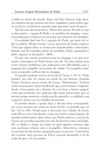 Terceira Viagem Missionária de Paulo 231
a todos os reinos do mundo. Jesus não lhes oferecia nada disso.
Ao contrário do que ocorria com Seus seguidores, parecia-lhes que,
ao aceitá-Lo, receberiam somente mais opressão e mais desprezo.
Não foi uma discussão breve. Durou três meses. Percebe-se que
as duas partes – o grupo de Paulo e os membros da sinagoga – toma-
ram tempo para esclarecer as coisas que necessitavam ser estudadas.
O resultado final não foi a rejeição de Paulo, por parte de to-
dos os judeus. Muitos creram. Lucas apresenta de forma negativa:
“Visto que alguns deles se mostravam empedernidos e descrentes,
falando mal do Caminho diante da multidão, Paulo, apartando-se
deles, separou os discípulos” (ARA).
Os que não creram permaneceram na sinagoga, e os que acei-
taram a mensagem de Paulo foram com ele. Foi uma atitude para
evitar maiores problemas que pudessem criar dificuldades para a
pregação do evangelho no restante da cidade. O evangelho conti-
nuou avançando, embora não na sinagoga.
O segundo incidente ocorreu na Escola de Tirano (v. 9b-16). Paulo
instalou sua sede de ensino na escola de um homem chamado
Tirano. Ensinava nessa escola, diz Lucas: “Diariamente.” Existem
certos manuscritos (texto Ocidental) que acrescentam o seguinte:
desde a hora quinta até a décima. Se essa fosse a leitura original,
como provavelmente era, indicaria algo muito interessante que ao
mesmo tempo mostraria a dedicação do apóstolo e a realidade com
a qual ele atuava em seu trabalho missionário.
O período desde a quinta hora à décima hora corresponde,
em nossa maneira de contar as horas do dia, ao período que vai
das 11h às 16h. Tempo para o descanso nas cidades de Jonia,
onde Éfeso estava localizada, como em muitos outros lugares do
mundo mediterrâneo. Quer dizer que Paulo utilizava a escola de
Tirano em períodos quando esta não desenvolvia outra atividade.
Ele se dispôs a alugar um lugar no qual alguém ensinava algo
sem nenhuma relação com o evangelho. Além disso, ensinava
no período do dia menos apropriado para as pessoas. Como dizia
um escritor, mais pessoas de Éfeso estavam dormindo à 1h da
tarde do que à 1h da manhã.
Prog.Visual
Redator
Cliente
Dep. Arte
21336-Atos
Fernando
C.Qualidade
 