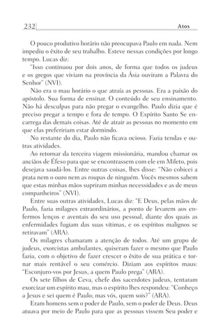 232 Atos
O pouco produtivo horário não preocupava Paulo em nada. Nem
impediu o êxito de seu trabalho. Esteve nessas condições por longo
tempo. Lucas diz:
“Isso continuou por dois anos, de forma que todos os judeus
e os gregos que viviam na província da Ásia ouviram a Palavra do
Senhor” (NVI).
Não era o mau horário o que atraía as pessoas. Era a paixão do
apóstolo. Sua forma de ensinar. O conteúdo de seu ensinamento.
Não há desculpas para não pregar o evangelho. Paulo dizia que é
preciso pregar a tempo e fora de tempo. O Espírito Santo Se en-
carrega das demais coisas. Até de atrair as pessoas no momento em
que elas prefeririam estar dormindo.
No restante do dia, Paulo não ficava ocioso. Fazia tendas e ou-
tras atividades.
Ao retornar da terceira viagem missionária, mandou chamar os
anciãos de Éfeso para que se encontrassem com ele em Mileto, pois
desejava saudá-los. Entre outras coisas, lhes disse: “Não cobicei a
prata nem o ouro nem as roupas de ninguém. Vocês mesmos sabem
que estas minhas mãos supriram minhas necessidades e as de meus
companheiros” (NVI).
Entre suas outras atividades, Lucas diz: “E Deus, pelas mãos de
Paulo, fazia milagres extraordinários, a ponto de levarem aos en-
fermos lenços e aventais do seu uso pessoal, diante dos quais as
enfermidades fugiam das suas vítimas, e os espíritos malignos se
retiravam” (ARA).
Os milagres chamaram a atenção de todos. Até um grupo de
judeus, exorcistas ambulantes, quiseram fazer o mesmo que Paulo
fazia, com o objetivo de fazer crescer o êxito de sua prática e tor-
nar mais rentável o seu comércio. Diziam aos espíritos maus:
“Esconjuro-vos por Jesus, a quem Paulo prega” (ARA).
Os sete filhos de Ceva, chefe dos sacerdotes judeus, tentaram
exorcizar um espírito mau, mas o espírito lhes respondeu: “Conheço
a Jesus e sei quem é Paulo; mas vós, quem sois?” (ARA).
Eram homens sem o poder de Paulo, sem o poder de Deus. Deus
atuava por meio de Paulo para que as pessoas vissem Seu poder e
Prog.Visual
Redator
Cliente
Dep. Arte
21336-Atos
Fernando
C.Qualidade
 