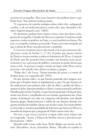 Terceira Viagem Missionária de Paulo 233
cressem no evangelho. Mas esses homens não podiam fazer o que
Paulo fazia. Não tinham nenhum poder.
“E o possesso do espírito maligno saltou sobre eles, subjugando
a todos, e, de tal modo prevaleceu contra eles, que, desnudos e fe-
ridos, fugiram daquela casa” (ARA).
Os demônios podiam fazer muitas coisas, mas não deter o pro-
gresso do evangelho. O poder de Deus era superior. Continua sendo
superior a todos os poderes até hoje, e o será também no futuro. Por
isso, o evangelho continua avançando. Nunca será interrompido até
que o plano de Deus seja plenamente cumprido.
E o terceiro incidente estava relacionado com os que temeram e glo-
rificaram o nome do Senhor (v. 17-20). O poder que atuava através
de Paulo se tornou notório a todos os habitantes de Éfeso. A atração
de Paulo, que lhe permitia fazer reuniões nos horários mais incon-
venientes e ter a presença do público, consistia no poder divino que
atuava nele. As pessoas sempre estarão no lugar onde Deus estiver
presente e for notado. Isso afetou os judeus e gregos.
“Todos eles”, diz Lucas, “foram tomados de temor; e o nome do
Senhor Jesus era engrandecido” (NVI).
Os que haviam crido e os que haviam praticado artes mágicas sen-
tiram que o Espírito Santo os impulsionava à ação. Os que haviam cri-
do confessavam suas práticas más a fim de obter o perdão de Deus e
apartar-se delas. Queriam obedecer a Deus e começavam pela confissão.
Movidos pelo mesmo Espírito, os que haviam praticado a feitiçaria trou-
xeram seus livros e, empilhados em um montão, queimaram-nos. Eram
muitos. Calcularam seu valor em cinquenta mil denários; sem dúvida
dracmas gregas. Representavam o salário de um homem durante cin-
quenta mil dias de trabalho. Quase um século e meio. Era muito dinhei-
ro. Isso indica a enorme quantidade de feiticeiros que havia em Éfeso e o
tamanho do impacto que a pregação de Paulo causou entre eles.
Por isso, o que Lucas escreveu a seguir sobre esses relatos não
era exagerado: “Assim, a Palavra do Senhor crescia e prevalecia po-
derosamente” (ARA).
Quando tudo estava indo bem, Paulo dirigiu sua mente ao fu-
turo. Macedônia. Acaia. Jerusalém. Roma. “Decidiu no espírito ir
Prog.Visual
Redator
Cliente
Dep. Arte
21336-Atos
Fernando
C.Qualidade
 