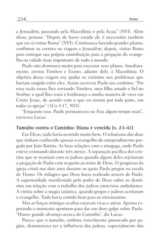 234 Atos
a Jerusalém, passando pela Macedônia e pela Acaia” (NVI). Além
disso, pensou: “Depois de haver estado ali, é necessário também
que eu vá visitar Roma” (NVI). Continuava fazendo grandes planos:
confirmar os crentes na viagem a Jerusalém; depois, visitar Roma
para entregar sua própria contribuição para a pregação do evange-
lho na cidade mais importante de todo o mundo.
Paulo não demorava muito para executar seus planos. Imediata­
mente, enviou Timóteo e Erasto, adiante dele, à Macedônia. O
objetivo dessa viagem era ajudar os coríntios nos problemas que
haviam surgido entre eles. Assim escreveu Paulo aos coríntios: “Por
essa razão estou lhes enviando Timóteo, meu filho amado e fiel no
Senhor, o qual lhes trará à lembrança a minha maneira de viver em
Cristo Jesus, de acordo com o que eu ensino por toda parte, em
todas as igrejas” (1Co 4:17, NVI).
“Enquanto isso, Paulo permaneceu na Ásia algum tempo mais”,
escreveu Lucas.
Tumulto contra o Caminho: Diana é vencida (v. 23-41)
Em Éfeso, tudo havia ocorrido muito bem. O rebatismo dos doze
que tinham conhecido apenas o evangelho do arrependimento pre-
gado por João Batista. As boas relações com a sinagoga, onde Paulo
esteve ensinando durante três meses. A separação pacífica dos cris-
tãos que se reuniam com os judeus quando alguns deles rejeitaram
a pregação de Paulo com respeito ao reino de Deus. O progresso da
igreja cristã nos dois anos durante os quais Paulo pregou na escola
de Tirano. Os milagres que Deus havia realizado através de Paulo.
A superioridade manifestada pelo poder de Deus sobre os demô-
nios em relação com o trabalho dos judeus exorcistas ambulantes.
A vitória sobre a magia satânica, quando gregos e judeus aceitaram
o evangelho. Tudo havia corrido bem para os missionários.
Mas as forças inimigas ocultas estavam vivas e ativas. Apenas es-
perando o momento oportuno para dar um duro golpe sobre Paulo.
“Houve grande alvoroço acerca do Caminho”, diz Lucas.
Parece que o tumulto, embora visivelmente provocado por pa-
gãos, demonstrava ter a influência dos judeus, especialmente dos
Prog.Visual
Redator
Cliente
Dep. Arte
21336-Atos
Fernando
C.Qualidade
 