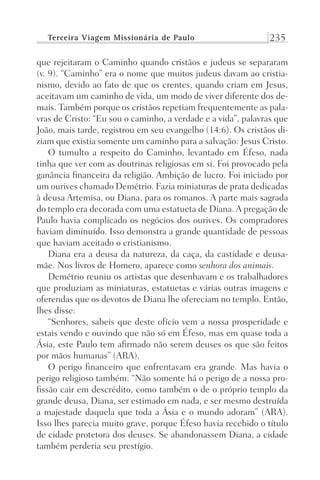 Terceira Viagem Missionária de Paulo 235
que rejeitaram o Caminho quando cristãos e judeus se separaram
(v. 9). “Caminho” era o nome que muitos judeus davam ao cristia-
nismo, devido ao fato de que os crentes, quando criam em Jesus,
aceitavam um caminho de vida, um modo de viver diferente dos de-
mais. Também porque os cristãos repetiam frequentemente as pala-
vras de Cristo: “Eu sou o caminho, a verdade e a vida”, palavras que
João, mais tarde, registrou em seu evangelho (14:6). Os cristãos di-
ziam que existia somente um caminho para a salvação: Jesus Cristo.
O tumulto a respeito do Caminho, levantado em Éfeso, nada
tinha que ver com as doutrinas religiosas em si. Foi provocado pela
ganância financeira da religião. Ambição de lucro. Foi iniciado por
um ourives chamado Demétrio. Fazia miniaturas de prata dedicadas
à deusa Artemisa, ou Diana, para os romanos. A parte mais sagrada
do templo era decorada com uma estatueta de Diana. A pregação de
Paulo havia complicado os negócios dos ourives. Os compradores
haviam diminuído. Isso demonstra a grande quantidade de pessoas
que haviam aceitado o cristianismo.
Diana era a deusa da natureza, da caça, da castidade e deusa-
mãe. Nos livros de Homero, aparece como senhora dos animais.
Demétrio reuniu os artistas que desenhavam e os trabalhadores
que produziam as miniaturas, estatuetas e várias outras imagens e
oferendas que os devotos de Diana lhe ofereciam no templo. Então,
lhes disse:
“Senhores, sabeis que deste ofício vem a nossa prosperidade e
estais vendo e ouvindo que não só em Éfeso, mas em quase toda a
Ásia, este Paulo tem afirmado não serem deuses os que são feitos
por mãos humanas” (ARA).
O perigo financeiro que enfrentavam era grande. Mas havia o
perigo religioso também: “Não somente há o perigo de a nossa pro-
fissão cair em descrédito, como também o de o próprio templo da
grande deusa, Diana, ser estimado em nada, e ser mesmo destruída
a majestade daquela que toda a Ásia e o mundo adoram” (ARA).
Isso lhes parecia muito grave, porque Éfeso havia recebido o título
de cidade protetora dos deuses. Se abandonassem Diana, a cidade
também perderia seu prestígio.
Prog.Visual
Redator
Cliente
Dep. Arte
21336-Atos
Fernando
C.Qualidade
 