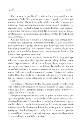 236 Atos
Os convocados por Demétrio saíram à rua para manifestar sua
oposição a Paulo. Seu grito de guerra era: “Grande é a Diana dos
efésios!” (ARA). Os habitantes da cidade, sem saber a causa pela
qual esses homens gritavam pela rua, juntaram-se à procissão e se
reuniram todos no teatro, lugar de reunião habitual para qualquer
assunto que congregasse uma multidão. Levaram com eles Gaio e
Aristarco, dois integrantes da equipe de assistentes de Paulo. Eram
da Macedônia.
Quando Paulo viu o tumulto e o perigo que seus companheiros
corriam, quis apresentar-se perante a multidão. Mas os discípulos,
percebendo que o perigo era maior para Paulo que para qualquer
um deles, o impediram. Nessa mesma forma de pensar, alguns inte-
grantes das autoridades lhe enviaram uma mensagem dizendo: “Por
favor, não se apresente no teatro.”
A assembleia era uma tremenda confusão. Cada um gritava algo
diferente e a grande maioria ignorava a razão pela qual ali se encon-
trava. Repentinamente, dentre a multidão, alguns empurraram a
Alexandre para frente a fim de que falasse. Possivelmente, tratava-
se do ferreiro judeu semiconvertido ao cristianismo, a respeito de
quem Paulo, mais tarde, escreveu a Timóteo: “Causou-me muitos
males. O Senhor lhe dará a retribuição pelo que fez. Previna-se con-
tra ele, porque se opôs fortemente às nossas palavras” (2Tm 4:14-
15, NVI).
Na confusão, Alexandre tentou falar, mas quando reconheceram
que se tratava de um judeu, as pessoas puseram-se a gritar durante
quase duas horas, repetindo sempre a mesma coisa: “Grande é a
Diana dos efésios!” (ARA).
Ninguém compreendia nada com os gritos. A única pessoa que
agiu com prudência foi o escrivão da cidade, autoridade executiva
da assembleia cívica. Era também o mediador oficial entre o gover-
no da cidade e a administração romana da província, cujos escri-
tórios estavam localizados em Éfeso. Ele sabia que se acontecesse
qualquer coisa ilegal naquela reunião, seria o responsável perante
as autoridades romanas e a cidade teria que pagar elevadas multas.
Tendo acalmado a multidão, ele disse:
Prog.Visual
Redator
Cliente
Dep. Arte
21336-Atos
Fernando
C.Qualidade
 