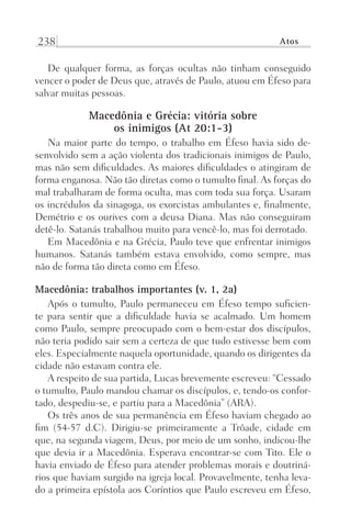 238 Atos
De qualquer forma, as forças ocultas não tinham conseguido
vencer o poder de Deus que, através de Paulo, atuou em Éfeso para
salvar muitas pessoas.
Macedônia e Grécia: vitória sobre
os inimigos (At 20:1-3)
Na maior parte do tempo, o trabalho em Éfeso havia sido de-
senvolvido sem a ação violenta dos tradicionais inimigos de Paulo,
mas não sem dificuldades. As maiores dificuldades o atingiram de
forma enganosa. Não tão diretas como o tumulto final. As forças do
mal trabalharam de forma oculta, mas com toda sua força. Usaram
os incrédulos da sinagoga, os exorcistas ambulantes e, finalmente,
Demétrio e os ourives com a deusa Diana. Mas não conseguiram
detê-lo. Satanás trabalhou muito para vencê-lo, mas foi derrotado.
Em Macedônia e na Grécia, Paulo teve que enfrentar inimigos
humanos. Satanás também estava envolvido, como sempre, mas
não de forma tão direta como em Éfeso.
Macedônia: trabalhos importantes (v. 1, 2a)
Após o tumulto, Paulo permaneceu em Éfeso tempo suficien-
te para sentir que a dificuldade havia se acalmado. Um homem
como Paulo, sempre preocupado com o bem-estar dos discípulos,
não teria podido sair sem a certeza de que tudo estivesse bem com
eles. Especialmente naquela oportunidade, quando os dirigentes da
cidade não estavam contra ele.
A respeito de sua partida, Lucas brevemente escreveu: “Cessado
o tumulto, Paulo mandou chamar os discípulos, e, tendo-os confor-
tado, despediu-se, e partiu para a Macedônia” (ARA).
Os três anos de sua permanência em Éfeso haviam chegado ao
fim (54-57 d.C). Dirigiu-se primeiramente a Trôade, cidade em
que, na segunda viagem, Deus, por meio de um sonho, indicou-lhe
que devia ir a Macedônia. Esperava encontrar-se com Tito. Ele o
havia enviado de Éfeso para atender problemas morais e doutriná-
rios que haviam surgido na igreja local. Provavelmente, tenha leva-
do a primeira epístola aos Coríntios que Paulo escreveu em Éfeso,
Prog.Visual
Redator
Cliente
Dep. Arte
21336-Atos
Fernando
C.Qualidade
 