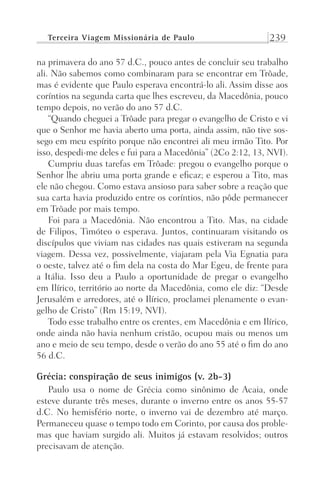 Terceira Viagem Missionária de Paulo 239
na primavera do ano 57 d.C., pouco antes de concluir seu trabalho
ali. Não sabemos como combinaram para se encontrar em Trôade,
mas é evidente que Paulo esperava encontrá-lo ali. Assim disse aos
coríntios na segunda carta que lhes escreveu, da Macedônia, pouco
tempo depois, no verão do ano 57 d.C.
“Quando cheguei a Trôade para pregar o evangelho de Cristo e vi
que o Senhor me havia aberto uma porta, ainda assim, não tive sos-
sego em meu espírito porque não encontrei ali meu irmão Tito. Por
isso, despedi-me deles e fui para a Macedônia” (2Co 2:12, 13, NVI).
Cumpriu duas tarefas em Trôade: pregou o evangelho porque o
Senhor lhe abriu uma porta grande e eficaz; e esperou a Tito, mas
ele não chegou. Como estava ansioso para saber sobre a reação que
sua carta havia produzido entre os coríntios, não pôde permanecer
em Trôade por mais tempo.
Foi para a Macedônia. Não encontrou a Tito. Mas, na cidade
de Filipos, Timóteo o esperava. Juntos, continuaram visitando os
discípulos que viviam nas cidades nas quais estiveram na segunda
viagem. Dessa vez, possivelmente, viajaram pela Via Egnatia para
o oeste, talvez até o fim dela na costa do Mar Egeu, de frente para
a Itália. Isso deu a Paulo a oportunidade de pregar o evangelho
em Ilírico, território ao norte da Macedônia, como ele diz: “Desde
Jerusalém e arredores, até o Ilírico, proclamei plenamente o evan-
gelho de Cristo” (Rm 15:19, NVI).
Todo esse trabalho entre os crentes, em Macedônia e em Ilírico,
onde ainda não havia nenhum cristão, ocupou mais ou menos um
ano e meio de seu tempo, desde o verão do ano 55 até o fim do ano
56 d.C.
Grécia: conspiração de seus inimigos (v. 2b-3)
Paulo usa o nome de Grécia como sinônimo de Acaia, onde
esteve durante três meses, durante o inverno entre os anos 55-57
d.C. No hemisfério norte, o inverno vai de dezembro até março.
Permaneceu quase o tempo todo em Corinto, por causa dos proble-
mas que haviam surgido ali. Muitos já estavam resolvidos; outros
precisavam de atenção.
Prog.Visual
Redator
Cliente
Dep. Arte
21336-Atos
Fernando
C.Qualidade
 