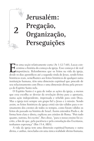 2
E
m uma seção relativamente curta (At 1:12-7:60), Lucas con-
centrou a história do começo da igreja. Esse começo é de real
importância. Relembremos que os feitos na vida da igreja,
desde os dias apostólicos até a segunda vinda de Jesus, sendo feitos
históricos reais, semelhantes aos feitos históricos de qualquer outra
instituição humana, têm uma dimensão espiritual que procede de
seu relacionamento com Deus e uma dimensão divina pela presen-
ça do Espírito Santo nela.
O Espírito Santo é o guia de todas as ações da igreja, a menos
que essa escolha se desviar da revelação divina para a apostasia,
numa ação independente, impensada e rebelde para com Deus.
Mas a igreja terá sempre um grupo fiel a Jesus e à missão. Sendo
assim, os feitos históricos da igreja cristã são tão válidos para o en-
sinamento dos crentes de todos os tempos, como foram válidos os
feitos do passado na história de Israel. Assim entendeu Paulo e, de
forma bem clara e direta, explicou aos cristãos de Roma. “Pois tudo
quanto, outrora, foi escrito”, lhes disse, “para o nosso ensino foi es-
crito, a fim de que, pela paciência e pela consolação das Escrituras,
tenhamos esperança” (Rm 15:4, ARA).
A vida da igreja tem uma dimensão espiritual-humana e outra
divina, e ambas, mescladas em uma única realidade divino-humana,
Jerusalém:
Pregação,
Organização,
Perseguições
Prog.Visual
Redator
Cliente
Dep. Arte
21336-Atos
Fernando
C.Qualidade
 