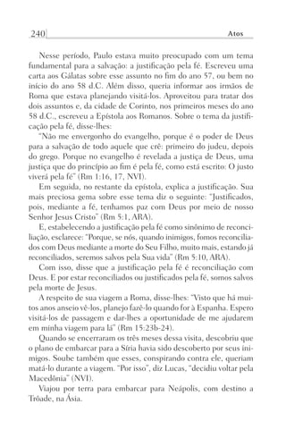 240 Atos
Nesse período, Paulo estava muito preocupado com um tema
fundamental para a salvação: a justificação pela fé. Escreveu uma
carta aos Gálatas sobre esse assunto no fim do ano 57, ou bem no
início do ano 58 d.C. Além disso, queria informar aos irmãos de
Roma que estava planejando visitá-los. Aproveitou para tratar dos
dois assuntos e, da cidade de Corinto, nos primeiros meses do ano
58 d.C., escreveu a Epístola aos Romanos. Sobre o tema da justifi-
cação pela fé, disse-lhes:
“Não me envergonho do evangelho, porque é o poder de Deus
para a salvação de todo aquele que crê: primeiro do judeu, depois
do grego. Porque no evangelho é revelada a justiça de Deus, uma
justiça que do princípio ao fim é pela fé, como está escrito: O justo
viverá pela fé” (Rm 1:16, 17, NVI).
Em seguida, no restante da epístola, explica a justificação. Sua
mais preciosa gema sobre esse tema diz o seguinte: “Justificados,
pois, mediante a fé, tenhamos paz com Deus por meio de nosso
Senhor Jesus Cristo” (Rm 5:1, ARA).
E, estabelecendo a justificação pela fé como sinônimo de reconci-
liação, esclarece: “Porque, se nós, quando inimigos, fomos reconcilia-
dos com Deus mediante a morte do Seu Filho, muito mais, estando já
reconciliados, seremos salvos pela Sua vida” (Rm 5:10, ARA).
Com isso, disse que a justificação pela fé é reconciliação com
Deus. E por estar reconciliados ou justificados pela fé, somos salvos
pela morte de Jesus.
A respeito de sua viagem a Roma, disse-lhes: “Visto que há mui-
tos anos anseio vê-los, planejo fazê-lo quando for à Espanha. Espero
visitá-los de passagem e dar-lhes a oportunidade de me ajudarem
em minha viagem para lá” (Rm 15:23b-24).
Quando se encerraram os três meses dessa visita, descobriu que
o plano de embarcar para a Síria havia sido descoberto por seus ini-
migos. Soube também que esses, conspirando contra ele, queriam
matá-lo durante a viagem. “Por isso”, diz Lucas, “decidiu voltar pela
Macedônia” (NVI).
Viajou por terra para embarcar para Neápolis, com destino a
Trôade, na Ásia.
Prog.Visual
Redator
Cliente
Dep. Arte
21336-Atos
Fernando
C.Qualidade
 