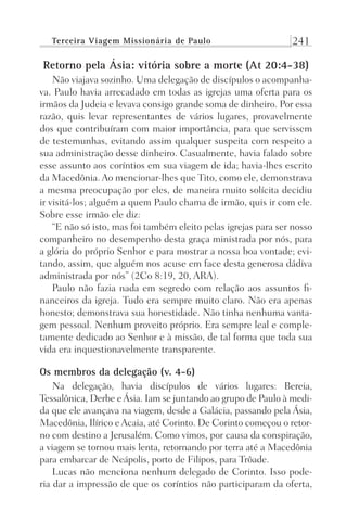 Terceira Viagem Missionária de Paulo 241
Retorno pela Ásia: vitória sobre a morte (At 20:4-38)
Não viajava sozinho. Uma delegação de discípulos o acompanha-
va. Paulo havia arrecadado em todas as igrejas uma oferta para os
irmãos da Judeia e levava consigo grande soma de dinheiro. Por essa
razão, quis levar representantes de vários lugares, provavelmente
dos que contribuíram com maior importância, para que servissem
de testemunhas, evitando assim qualquer suspeita com respeito a
sua administração desse dinheiro. Casualmente, havia falado sobre
esse assunto aos coríntios em sua viagem de ida; havia-lhes escrito
da Macedônia. Ao mencionar-lhes que Tito, como ele, demonstrava
a mesma preocupação por eles, de maneira muito solícita decidiu
ir visitá-los; alguém a quem Paulo chama de irmão, quis ir com ele.
Sobre esse irmão ele diz:
“E não só isto, mas foi também eleito pelas igrejas para ser nosso
companheiro no desempenho desta graça ministrada por nós, para
a glória do próprio Senhor e para mostrar a nossa boa vontade; evi-
tando, assim, que alguém nos acuse em face desta generosa dádiva
administrada por nós” (2Co 8:19, 20, ARA).
Paulo não fazia nada em segredo com relação aos assuntos fi-
nanceiros da igreja. Tudo era sempre muito claro. Não era apenas
honesto; demonstrava sua honestidade. Não tinha nenhuma vanta-
gem pessoal. Nenhum proveito próprio. Era sempre leal e comple-
tamente dedicado ao Senhor e à missão, de tal forma que toda sua
vida era inquestionavelmente transparente.
Os membros da delegação (v. 4-6)
Na delegação, havia discípulos de vários lugares: Bereia,
Tessalônica, Derbe eÁsia. Iam se juntando ao grupo de Paulo à medi-
da que ele avançava na viagem, desde a Galácia, passando pela Ásia,
Macedônia, Ilírico e Acaia, até Corinto. De Corinto começou o retor-
no com destino a Jerusalém. Como vimos, por causa da conspiração,
a viagem se tornou mais lenta, retornando por terra até a Macedônia
para embarcar de Neápolis, porto de Filipos, para Trôade.
Lucas não menciona nenhum delegado de Corinto. Isso pode-
ria dar a impressão de que os coríntios não participaram da oferta,
Prog.Visual
Redator
Cliente
Dep. Arte
21336-Atos
Fernando
C.Qualidade
 