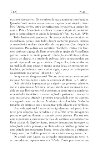 242 Atos
mas isso não ocorreu. Os membros de Acaia também contribuíram.
Quando Paulo contou aos romanos a respeito dessa doação, disse-
lhes: “Agora, porém, estou de partida para Jerusalém, a serviço dos
santos. Pois a Macedônia e a Acaia tiveram a alegria de contribuir
para os pobres dentre os santos de Jerusalém” (Rm 15:25, 26, NVI).
Todos haviam sido generosos. Os crentes de Acaia eram ricos, os
macedônios, pobres; mas todos deram conforme podiam, embora
os macedônios tenham dado além do que podiam. Com alegria de
missionário, Paulo disse aos coríntios: “Também, irmãos, vos faze-
mos conhecer a graça de Deus concedida às igrejas da Macedônia;
porque, no meio de muita prova de tribulação, manifestaram abun-
dância de alegria, e a profunda pobreza deles superabundou em
grande riqueza da sua generosidade. Porque eles, testemunho eu,
na medida de suas posses e mesmo acima delas, se mostraram vo-
luntários, pedindo-nos, com muitos rogos, a graça de participarem
da assistência aos santos” (2Co 8:1-4, ARA).
Por que eram tão generosos? “Porque deram-se a si mesmos pri-
meiro ao Senhor, depois a nós, pela vontade de Deus” (v. 5, ARA).
Dois princípios importantes para alguém ser generoso: primeiro,
dar-se a si mesmo ao Senhor e, depois, dar de seus recursos na me-
dida em que lhe seja possível, e até mais. A igreja precisa atender as
necessidades inevitáveis: a manutenção dos pastores e o avanço da
ação missionária. Atende a primeira necessidade com os dízimos;
e a segunda, com as ofertas. As ofertas são voluntárias. Serão do
tamanho do interesse que a pessoa tiver pela salvação dos perdidos.
Uma vida espiritual fraca e enfermiça demonstrará pouco inte-
resse pela salvação dos pecadores, e as ofertas serão mesquinhas
porque o egoísmo domina a vontade dessas pessoas. Por sua vez,
uma experiência espiritualmente rica, de contínua comunhão com
Deus através do Espírito Santo, sempre demonstrará interesse na
salvação de outras pessoas, e as ofertas desses cristãos, geradas por
uma atitude generosamente liberal, serão abundantes e entregues
à igreja com o verdadeiro prazer de um espírito sem egoísmo e fiel.
De acordo com Lucas, os delegados mencionados no verso 4,
os precederam, esperando-os em Trôade. Paulo permaneceu em
Prog.Visual
Redator
Cliente
Dep. Arte
21336-Atos
Fernando
C.Qualidade
 