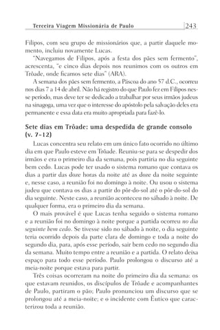 Terceira Viagem Missionária de Paulo 243
Filipos, com seu grupo de missionários que, a partir daquele mo-
mento, incluiu novamente Lucas.
“Navegamos de Filipos, após a festa dos pães sem fermento”,
acrescenta, “e cinco dias depois nos reunimos com os outros em
Trôade, onde ficamos sete dias” (ARA).
A semana dos pães sem fermento, a Páscoa do ano 57 d.C., ocorreu
nos dias 7 a 14 de abril. Não há registro do que Paulo fez em Filipos nes-
se período, mas deve ter se dedicado a trabalhar por seus irmãos judeus
na sinagoga, uma vez que o interesse do apóstolo pela salvação deles era
permanente e essa data era muito apropriada para fazê-lo.
Sete dias em Trôade: uma despedida de grande consolo
(v. 7-12)
Lucas concentra seu relato em um único fato ocorrido no último
dia em que Paulo esteve em Trôade. Reuniu-se para se despedir dos
irmãos e era o primeiro dia da semana, pois partiria no dia seguinte
bem cedo. Lucas pode ter usado o sistema romano que contava os
dias a partir das doze horas da noite até as doze da noite seguinte
e, nesse caso, a reunião foi no domingo à noite. Ou usou o sistema
judeu que contava os dias a partir do pôr-do-sol até o pôr-do-sol do
dia seguinte. Neste caso, a reunião aconteceu no sábado à noite. De
qualquer forma, era o primeiro dia da semana.
O mais provável é que Lucas tenha seguido o sistema romano
e a reunião foi no domingo à noite porque a partida ocorreu no dia
seguinte bem cedo. Se tivesse sido no sábado à noite, o dia seguinte
teria ocorrido depois da parte clara de domingo e toda a noite do
segundo dia, para, após esse período, sair bem cedo no segundo dia
da semana. Muito tempo entre a reunião e a partida. O relato deixa
espaço para todo esse período. Paulo prolongou o discurso até a
meia-noite porque estava para partir.
Três coisas ocorreram na noite do primeiro dia da semana: os
que estavam reunidos, os discípulos de Trôade e acompanhantes
de Paulo, partiram o pão; Paulo pronunciou um discurso que se
prolongou até a meia-noite; e o incidente com Êutico que carac-
terizou toda a reunião.
Prog.Visual
Redator
Cliente
Dep. Arte
21336-Atos
Fernando
C.Qualidade
 