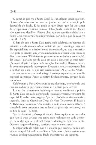 244 Atos
O partir do pão era a Santa Ceia? (v. 7a). Alguns dizem que sim.
Outros não; afirmam que era um jantar de confraternização pela
despedida de Paulo. E há ainda os que dizem que foi um jantar
desse tipo, mas terminou com a celebração da Santa Ceia. O texto
não apresenta detalhes. Parece claro que na reunião celebraram a
Santa Ceia como era feito em Jerusalém, partindo o pão de casa em
casa (Lc 2:42).
O fato de que a Santa Ceia tenha sido celebrada na reunião do
primeiro dia da semana não é indício de que o domingo fosse um
dia especial para os cristãos, como era o sábado, ou que o substitu-
ísse, pois os cristãos em Jerusalém tomavam a Santa Ceia todos os
dias da semana: “Diariamente perseveravam unânimes no templo”,
diz Lucas, “partiam pão de casa em casa e tomavam as suas refei-
ções com alegria e singeleza de coração, louvando a Deus e contan-
do com a simpatia de todo o povo. Enquanto isso, acrescentava-lhes
o Senhor, dia a dia, os que iam sendo salvos” (At 2:46, 47, ARA).
Acaso, se reuniram no domingo à noite porque esse era um dia
especial ou porque Paulo ia partir? Evidentemente, porque Paulo
ia embora.
Celebraram a Santa Ceia porque era domingo, entendendo que
esse era o dia em que cada semana se reuniam para fazê-lo?
Lucas não dá nenhum indício que permita confirmar a prática
da Santa Ceia em cada domingo de todas as semanas, como um dia
especial. O verbo no texto grego “partir o pão” é infinitivo no aoristo
segundo. Em sua Gramática Grega do Novo Testamento, F. Blass e
A. Debrunner afirmam: “No aoristo, a ação exata, momentânea, é
concebida com um ponto que se localiza quer seja no começo ou
no fim da ação” (p. 318).
Seu caráter exato, não repetitivo, é a chave aqui para se entender
que não se trata de algo que tenha sido realizado em cada domin-
go, nem algo que se realizará todos os domingos, dali para frente.
Ocorreu naquele domingo, particularmente, e nada mais.
O importante do relato não é o dia em que ocorreu, nem o am-
biente no qual foi realizada a Santa Ceia, mas o fato ocorrido: uma
reunião de despedida porque Paulo iria partir no dia seguinte.
Prog.Visual
Redator
Cliente
Dep. Arte
21336-Atos
Fernando
C.Qualidade
 