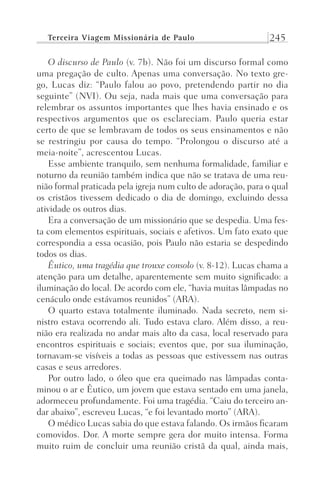 Terceira Viagem Missionária de Paulo 245
O discurso de Paulo (v. 7b). Não foi um discurso formal como
uma pregação de culto. Apenas uma conversação. No texto gre-
go, Lucas diz: “Paulo falou ao povo, pretendendo partir no dia
seguinte” (NVI). Ou seja, nada mais que uma conversação para
relembrar os assuntos importantes que lhes havia ensinado e os
respectivos argumentos que os esclareciam. Paulo queria estar
certo de que se lembravam de todos os seus ensinamentos e não
se restringiu por causa do tempo. “Prolongou o discurso até a
meia-noite”, acrescentou Lucas.
Esse ambiente tranquilo, sem nenhuma formalidade, familiar e
noturno da reunião também indica que não se tratava de uma reu-
nião formal praticada pela igreja num culto de adoração, para o qual
os cristãos tivessem dedicado o dia de domingo, excluindo dessa
atividade os outros dias.
Era a conversação de um missionário que se despedia. Uma fes-
ta com elementos espirituais, sociais e afetivos. Um fato exato que
correspondia a essa ocasião, pois Paulo não estaria se despedindo
todos os dias.
Êutico, uma tragédia que trouxe consolo (v. 8-12). Lucas chama a
atenção para um detalhe, aparentemente sem muito significado: a
iluminação do local. De acordo com ele, “havia muitas lâmpadas no
cenáculo onde estávamos reunidos” (ARA).
O quarto estava totalmente iluminado. Nada secreto, nem si-
nistro estava ocorrendo ali. Tudo estava claro. Além disso, a reu-
nião era realizada no andar mais alto da casa, local reservado para
encontros espirituais e sociais; eventos que, por sua iluminação,
tornavam-se visíveis a todas as pessoas que estivessem nas outras
casas e seus arredores.
Por outro lado, o óleo que era queimado nas lâmpadas conta-
minou o ar e Êutico, um jovem que estava sentado em uma janela,
adormeceu profundamente. Foi uma tragédia. “Caiu do terceiro an-
dar abaixo”, escreveu Lucas, “e foi levantado morto” (ARA).
O médico Lucas sabia do que estava falando. Os irmãos ficaram
comovidos. Dor. A morte sempre gera dor muito intensa. Forma
muito ruim de concluir uma reunião cristã da qual, ainda mais,
Prog.Visual
Redator
Cliente
Dep. Arte
21336-Atos
Fernando
C.Qualidade
 