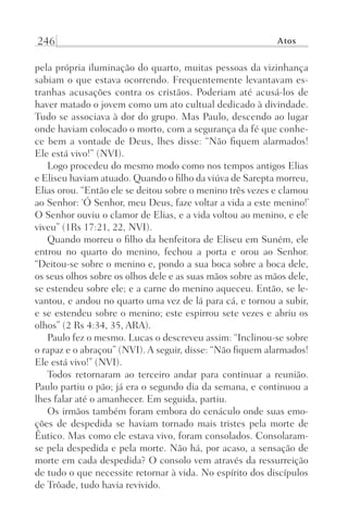 246 Atos
pela própria iluminação do quarto, muitas pessoas da vizinhança
sabiam o que estava ocorrendo. Frequentemente levantavam es-
tranhas acusações contra os cristãos. Poderiam até acusá-los de
haver matado o jovem como um ato cultual dedicado à divindade.
Tudo se associava à dor do grupo. Mas Paulo, descendo ao lugar
onde haviam colocado o morto, com a segurança da fé que conhe-
ce bem a vontade de Deus, lhes disse: “Não fiquem alarmados!
Ele está vivo!” (NVI).
Logo procedeu do mesmo modo como nos tempos antigos Elias
e Eliseu haviam atuado. Quando o filho da viúva de Sarepta morreu,
Elias orou. “Então ele se deitou sobre o menino três vezes e clamou
ao Senhor: ‘Ó Senhor, meu Deus, faze voltar a vida a este menino!’
O Senhor ouviu o clamor de Elias, e a vida voltou ao menino, e ele
viveu” (1Rs 17:21, 22, NVI).
Quando morreu o filho da benfeitora de Eliseu em Suném, ele
entrou no quarto do menino, fechou a porta e orou ao Senhor.
“Deitou-se sobre o menino e, pondo a sua boca sobre a boca dele,
os seus olhos sobre os olhos dele e as suas mãos sobre as mãos dele,
se estendeu sobre ele; e a carne do menino aqueceu. Então, se le-
vantou, e andou no quarto uma vez de lá para cá, e tornou a subir,
e se estendeu sobre o menino; este espirrou sete vezes e abriu os
olhos” (2 Rs 4:34, 35, ARA).
Paulo fez o mesmo. Lucas o descreveu assim: “Inclinou-se sobre
o rapaz e o abraçou” (NVI). A seguir, disse: “Não fiquem alarmados!
Ele está vivo!” (NVI).
Todos retornaram ao terceiro andar para continuar a reunião.
Paulo partiu o pão; já era o segundo dia da semana, e continuou a
lhes falar até o amanhecer. Em seguida, partiu.
Os irmãos também foram embora do cenáculo onde suas emo-
ções de despedida se haviam tornado mais tristes pela morte de
Êutico. Mas como ele estava vivo, foram consolados. Consolaram-
se pela despedida e pela morte. Não há, por acaso, a sensação de
morte em cada despedida? O consolo vem através da ressurreição
de tudo o que necessite retornar à vida. No espírito dos discípulos
de Trôade, tudo havia revivido.
Prog.Visual
Redator
Cliente
Dep. Arte
21336-Atos
Fernando
C.Qualidade
 