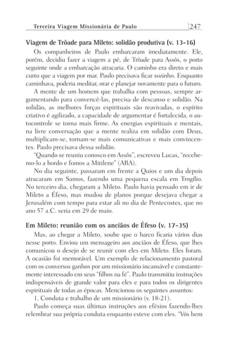 Terceira Viagem Missionária de Paulo 247
Viagem de Trôade para Mileto: solidão produtiva (v. 13-16)
Os companheiros de Paulo embarcaram imediatamente. Ele,
porém, decidiu fazer a viagem a pé, de Trôade para Assôs, o porto
seguinte onde a embarcação atracaria. O caminho era direto e mais
curto que a viagem por mar. Paulo precisava ficar sozinho. Enquanto
caminhava, poderia meditar, orar e planejar novamente para o futuro.
A mente de um homem que trabalha com pessoas, sempre ar-
gumentando para convencê-las, precisa de descanso e solidão. Na
solidão, as melhores forças espirituais são reavivadas, o espírito
criativo é agilizado, a capacidade de argumentar é fortalecida, o au-
tocontrole se torna mais firme. As energias espirituais e mentais,
na livre conversação que a mente realiza em solidão com Deus,
multiplicam-se, tornam-se mais comunicativas e mais convincen-
tes. Paulo precisava dessa solidão.
“Quando se reuniu conosco em Assôs”, escreveu Lucas, “recebe-
mo-lo a bordo e fomos a Mitilene” (ARA).
No dia seguinte, passaram em frente a Quios e um dia depois
atracaram em Samos, fazendo uma pequena escala em Trogílio.
No terceiro dia, chegaram a Mileto. Paulo havia pensado em ir de
Mileto a Éfeso, mas mudou de planos porque desejava chegar a
Jerusalém com tempo para estar ali no dia de Pentecostes, que no
ano 57 a.C. seria em 29 de maio.
Em Mileto: reunião com os anciãos de Éfeso (v. 17-35)
Mas, ao chegar a Mileto, soube que o barco ficaria vários dias
nesse porto. Enviou um mensageiro aos anciãos de Éfeso, que lhes
comunicou o desejo de se reunir com eles em Mileto. Eles foram.
A ocasião foi memorável. Um exemplo de relacionamento pastoral
com os conversos ganhos por um missionário incansável e constante-
mente interessado em seus “filhos na fé”. Paulo transmitiu instruções
indispensáveis de grande valor para eles e para todos os dirigentes
espirituais de todas as épocas. Mencionou os seguintes assuntos:
1. Conduta e trabalho de um missionário (v. 18-21).
Paulo começa suas últimas instruções aos efésios fazendo-lhes
relembrar sua própria conduta enquanto esteve com eles. “Vós bem
Prog.Visual
Redator
Cliente
Dep. Arte
21336-Atos
Fernando
C.Qualidade
 