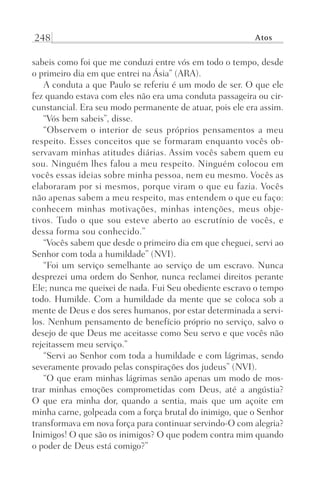 248 Atos
sabeis como foi que me conduzi entre vós em todo o tempo, desde
o primeiro dia em que entrei na Ásia” (ARA).
A conduta a que Paulo se referiu é um modo de ser. O que ele
fez quando estava com eles não era uma conduta passageira ou cir-
cunstancial. Era seu modo permanente de atuar, pois ele era assim.
“Vós bem sabeis”, disse.
“Observem o interior de seus próprios pensamentos a meu
respeito. Esses conceitos que se formaram enquanto vocês ob-
servavam minhas atitudes diárias. Assim vocês sabem quem eu
sou. Ninguém lhes falou a meu respeito. Ninguém colocou em
vocês essas ideias sobre minha pessoa, nem eu mesmo. Vocês as
elaboraram por si mesmos, porque viram o que eu fazia. Vocês
não apenas sabem a meu respeito, mas entendem o que eu faço:
conhecem minhas motivações, minhas intenções, meus obje-
tivos. Tudo o que sou esteve aberto ao escrutínio de vocês, e
dessa forma sou conhecido.”
“Vocês sabem que desde o primeiro dia em que cheguei, servi ao
Senhor com toda a humildade” (NVI).
“Foi um serviço semelhante ao serviço de um escravo. Nunca
desprezei uma ordem do Senhor, nunca reclamei direitos perante
Ele; nunca me queixei de nada. Fui Seu obediente escravo o tempo
todo. Humilde. Com a humildade da mente que se coloca sob a
mente de Deus e dos seres humanos, por estar determinada a servi-
los. Nenhum pensamento de benefício próprio no serviço, salvo o
desejo de que Deus me aceitasse como Seu servo e que vocês não
rejeitassem meu serviço.”
“Servi ao Senhor com toda a humildade e com lágrimas, sendo
severamente provado pelas conspirações dos judeus” (NVI).
“O que eram minhas lágrimas senão apenas um modo de mos-
trar minhas emoções comprometidas com Deus, até a angústia?
O  que era minha dor, quando a sentia, mais que um açoite em
minha carne, golpeada com a força brutal do inimigo, que o Senhor
transformava em nova força para continuar servindo-O com alegria?
Inimigos! O que são os inimigos? O que podem contra mim quando
o poder de Deus está comigo?”
Prog.Visual
Redator
Cliente
Dep. Arte
21336-Atos
Fernando
C.Qualidade
 