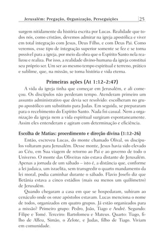 Jerusalém: Pregação, Organização, Perseguições 25
surgem nitidamente da história escrita por Lucas. Realidade que to-
dos nós, como cristãos, devemos admirar na igreja apostólica e viver
em total integração com Jesus, Deus Filho, e com Deus Pai. Como
veremos, esse tipo de integração superior somente se fez e se torna
possível para a igreja, por meio da obra que o Espírito Santo nela rea-
lizou e realiza. Por isso, a realidade divino-humana da igreja constitui
seu próprio ser. Um ser ao mesmo tempo espiritual e terreno, prático
e sublime, que, na missão, se torna história e vida eterna.
Primeiras ações (At 1:12-2:47)
A vida da igreja tinha que começar em Jerusalém, e ali come-
çou. Os discípulos não perderam tempo. Atenderam primeiro um
assunto administrativo que devia ser resolvido: escolheram no gru-
po apostólico um substituto para Judas. Em seguida, se prepararam
para o recebimento do Espírito Santo. Nada foi casual. Nem a orga-
nização da igreja nem a vida espiritual surgiram espontaneamente.
Assim eles entenderam e agiram com determinação e eficiência.
Escolha de Matias: procedimento e direção divina (1:12-26)
Então, escreveu Lucas, do monte chamado Olival, os discípu-
los voltaram para Jerusalém. Desse monte, Jesus havia sido elevado
ao Céu, em Sua viagem de retorno ao Pai e ao governo de todo o
Universo. O monte das Oliveiras não estava distante de Jerusalém.
Apenas a jornada de um sábado – isto é, a distância que, conforme
a lei judaica, um israelita, sem transgredir o quarto mandamento da
lei moral, podia caminhar durante o sábado. Flavio Josefo diz que
Betânia estava a cinco estádios (mais ou menos um quilômetro)
de Jerusalém.
Quando chegaram a casa em que se hospedaram, subiram ao
cenáculo onde os onze apóstolos estavam. Lucas menciona o nome
de todos, organizados em quatro grupos. Já estão organizados para
a missão? Primeiro grupo: Pedro, João, Tiago e André. Segundo:
Filipe e Tomé. Terceiro: Bartolomeu e Mateus. Quarto: Tiago, fi-
lho de Alfeu, Simão, o Zelote, e Judas, filho de Tiago. Viviam
em comunidade.
Prog.Visual
Redator
Cliente
Dep. Arte
21336-Atos
Fernando
C.Qualidade
 