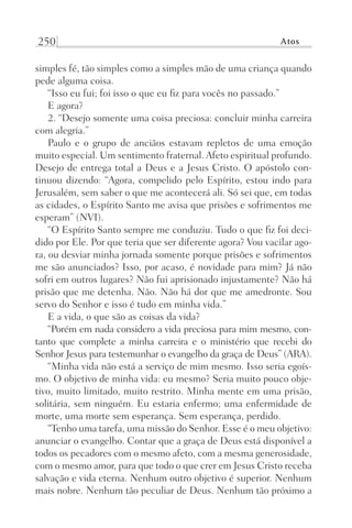 250 Atos
simples fé, tão simples como a simples mão de uma criança quando
pede alguma coisa.
“Isso eu fui; foi isso o que eu fiz para vocês no passado.”
E agora?
2. “Desejo somente uma coisa preciosa: concluir minha carreira
com alegria.”
Paulo e o grupo de anciãos estavam repletos de uma emoção
muito especial. Um sentimento fraternal. Afeto espiritual profundo.
Desejo de entrega total a Deus e a Jesus Cristo. O apóstolo con-
tinuou dizendo: “Agora, compelido pelo Espírito, estou indo para
Jerusalém, sem saber o que me acontecerá ali. Só sei que, em todas
as cidades, o Espírito Santo me avisa que prisões e sofrimentos me
esperam” (NVI).
“O Espírito Santo sempre me conduziu. Tudo o que fiz foi deci-
dido por Ele. Por que teria que ser diferente agora? Vou vacilar ago-
ra, ou desviar minha jornada somente porque prisões e sofrimentos
me são anunciados? Isso, por acaso, é novidade para mim? Já não
sofri em outros lugares? Não fui aprisionado injustamente? Não há
prisão que me detenha. Não. Não há dor que me amedronte. Sou
servo do Senhor e isso é tudo em minha vida.”
E a vida, o que são as coisas da vida?
“Porém em nada considero a vida preciosa para mim mesmo, con-
tanto que complete a minha carreira e o ministério que recebi do
Senhor Jesus para testemunhar o evangelho da graça de Deus” (ARA).
“Minha vida não está a serviço de mim mesmo. Isso seria egoís-
mo. O objetivo de minha vida: eu mesmo? Seria muito pouco obje-
tivo, muito limitado, muito restrito. Minha mente em uma prisão,
solitária, sem ninguém. Eu estaria enfermo; uma enfermidade de
morte, uma morte sem esperança. Sem esperança, perdido.
“Tenho uma tarefa, uma missão do Senhor. Esse é o meu objetivo:
anunciar o evangelho. Contar que a graça de Deus está disponível a
todos os pecadores com o mesmo afeto, com a mesma generosidade,
com o mesmo amor, para que todo o que crer em Jesus Cristo receba
salvação e vida eterna. Nenhum outro objetivo é superior. Nenhum
mais nobre. Nenhum tão peculiar de Deus. Nenhum tão próximo a
Prog.Visual
Redator
Cliente
Dep. Arte
21336-Atos
Fernando
C.Qualidade
 